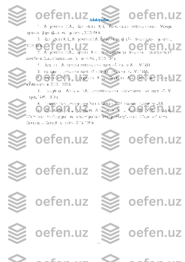 Аdabiyotlar
1. Ашурметов   О.А.,   Қаршибоев   Ҳ.Қ.   Ўсимликлар   эмбриологияси.   Махсус
курсидан ўқув қўлланма. Гулистон, 2002. 68 б.
2. Қаршибоев Ҳ.Қ., Ашурметов О.А. Ўсимликлар кўпайиш биологияси. Гулистон,
2003. 99 б.
3. Ашурметов   О.А.,   Бўриев   Х.Ч.   Репродуктивная   биология   представителей
семейства  Cucurbitaceae   Juss .  Ташкент: Фан, 2002. 154 с.
4. Баранов П.А. История эмбриологии растений. Изд-во АН . М.1957 .
5. Данжар П. Цитология растений и общая цитология. ИЛ.М.: 1954
6. Икромов   М.И.,   Нормуродов   Х.Н.,   Юлдашев   А.С.   Ботаника .   Т ошкент,
«Ўзбекистон» .  2002.  -  322  б .
7. Поддубная   –   Арнольд   В.А.   Цитоэмбриология   покрытосеменных   растений.   М.
Наука, 1976. – 507 с .
8. Flowerin Plant Embroyology.   Nels R. Lersten. 2004 Blackwell Publishing USA
9. Umurzakova   Z.I.,   Nomozova   Z.B.,   Jalov   X.H.,   Norqulov   M.M.   Botanika.
O’simliklar   morfologiyasi   va   anatomiyasidan   amaliy   mashg’ulotlar.   O’quv   qo’llanma   –
Самарқанд. СамДУ нашриёти. 2019. 136 б.
11 