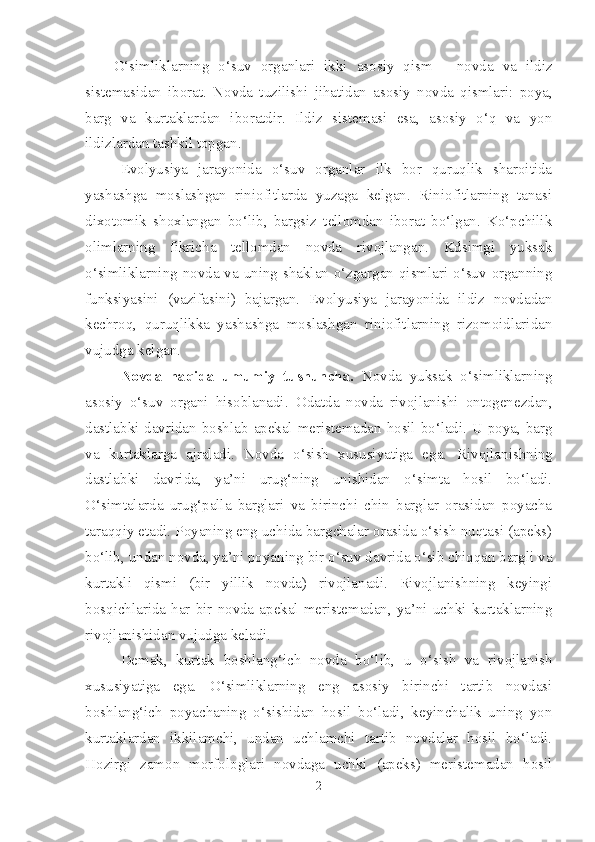 O‘simliklarning   o‘suv   organlari   ikki   asosiy   qism   -   novda   va   ildiz
sistemasidan   iborat.   Novda   tuzilishi   jihatidan   asosiy   novda   qismlari:   poya,
barg   va   kurtaklardan   iboratdir.   Ildiz   sistemasi   esa,   asosiy   o‘q   va   yon
ildizlardan tashkil topgan .
Evolyusiya   jarayonida   o‘suv   organlar   ilk   bor   quruqlik   sharoitida
yashashga   moslashgan   riniofitlarda   yuzaga   kelgan.   Riniofitlarning   tanasi
dixotomik   shoxlangan   bo‘lib,   bargsiz   tellomdan   iborat   bo‘lgan.   Ko‘pchilik
olimlarning   fikricha   tellomdan   novda   rivojlangan.   Kdsimgi   yuksak
o‘simliklarning novda va uning shaklan o‘zgargan qismlari o‘suv organning
funksiyasini   (vazifasini)   bajargan.   Evolyusiya   jarayonida   ildiz   novdadan
kechroq,   quruqlikka   yashashga   moslashgan   riniofitlarning   rizomoidlaridan
vujudga kelgan.
Novda   haqida   umumiy   tushuncha.   Novda   yuksak   o‘simliklarning
asosiy   o‘suv   organi   hisoblanadi.   Odatda   novda   rivojlanishi   ontogenezdan,
dastlabki davridan boshlab   apekal meristemadan hosil bo‘ladi. U poya, barg
va   kurtaklarga   ajraladi.   Novda   o‘sish   xususiyatiga   ega.   Rivojlanishning
dastlabki   davrida,   ya’ni   urug‘ning   unishidan   o‘simta   hosil   bo‘ladi.
O‘simtalarda   urug‘palla   barglari   va   birinchi   chin   barglar   orasidan   poyacha
taraqqiy etadi. Poyaning eng uchida bargchalar orasida o‘sish nuqtasi (apeks)
bo‘lib, undan novda, ya’ni poyaning bir o‘suv davrida o‘sib chiqqan bargli va
kurtakli   qismi   (bir   yillik   novda)   rivojlanadi.   Rivojlanishning   keyingi
bosqichlarida  har  bir  novda  apekal  meristemadan,  ya’ni  uchki  kurtaklarning
rivojlanishidan vujudga keladi.
Demak,   kurtak   boshlang‘ich   novda   bo‘lib,   u   o‘sish   va   rivojlanish
xususiyatiga   ega.   O‘simliklarning   eng   asosiy   birinchi   tartib   novdasi
boshlang‘ich   poyachaning   o‘sishidan   hosil   bo‘ladi,   keyinchalik   uning   yon
kurtaklardan   ikkilamchi,   undan   uchlamchi   tartib   novdalar   hosil   bo‘ladi.
Hozirgi   zamon   morfologlari   novdaga   uchki   (apeks)   meristemadan   hosil
2 