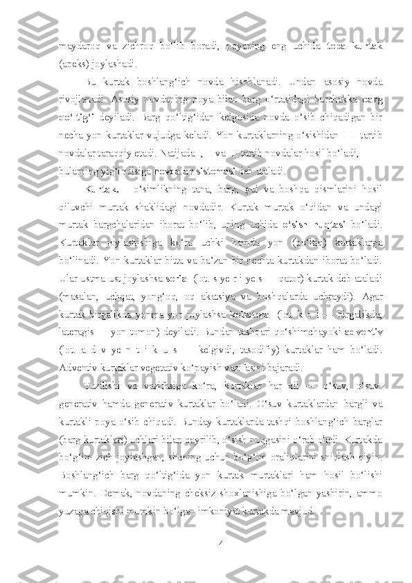 maydaroq   va   zichroq   bo‘lib   boradi,   poyaning   eng   uchida   tepa   kurtak
(apeks) joylashadi.
Bu   kurtak   boshlang‘ich   novda   hisoblanadi.   Undan   asosiy   novda
rivojlanadi.   Asosiy   novdaning   poya   bilan   barg   o‘rtasidagi   burchakka   barg
qo‘ltig‘i   deyiladi.   Barg   qo‘ltig‘idan   kelgusida   novda   o‘sib   chiqadigan   bir
necha yon  kurtaklar vujudga keladi.  Yon kurtaklarning  o‘sishidan  I-II tartib
novdalar taraqqiy etadi. Natijada I, II va III tartib novdalar hosil bo‘ladi,
bularning yig‘indisiga  novdalar sistemasi  deb ataladi.  
Kurtak.   -   o‘simlikning   tana,   barg,   gul   va   boshqa   qismlarini   hosil
qiluvchi   murtak   shaklidagi   novdadir.   Kurtak   murtak   o‘qidan   va   undagi
murtak   bargchalaridan   iborat   bo‘lib,   uning   uchida   o‘sish   nuqtasi   bo‘ladi.
Kurtaklar   joylashishiga   ko‘ra   uchki   hamda   yon   (qo‘ltiq)   kurtaklarga
bo‘linadi. Yon kurtaklar bitta va ba’zan bir nechta kurtakdan iborat bo‘ladi.
Ular ustma-ust joylashsa   serial  (lot. s ye r i ye s — qator) kurtak deb ataladi
(masalan,   uchqat,   yong‘oq,   oq   akatsiya   va   boshqalarda   uchraydi).   Agar
kurtak   birgalikda   yonma-yon   joylashsa   kollateral   (lot.   k   o   l   —   birgalikda;
lateragis — yon tomon) deyiladi. Bundan   tashqari qo‘shimchayoki   adventiv
(lot.   a   d   v   ye   n   t   i   k   u   s   —   kelgivdi,   tasodifiy)   kurtaklar   ham   bo‘ladi.
Adventiv kurtaklar   vegetativ ko‘payish vazifasini bajaradi.
Tuzilishi   va   vazifasiga   ko‘ra,   kurtaklar   har   xil   —   o‘suv,   o‘suv-
generativ   hamda   generativ   kurtaklar   bo‘ladi.   O‘suv   kurtaklardan   bargli   va
kurtakli   poya   o‘sib   chiqadi.   Bunday   kurtaklarda   tashqi   boshlang‘ich   barglar
(barg kurtaklari) uchlari bilan qayrilib, o‘sish nuqgasini o‘rab oladi. Kurtakda
bo‘g‘im zich  joylashgan,  shuning uchun bo‘g‘im  oraliqlarini  aniqlash  qiyin.
Boshlang‘ich   barg   qo‘ltig‘ida   yon   kurtak   murtaklari   ham   hosil   bo‘lishi
mumkin.   Demak,   novdaning   cheksiz   shoxlanishiga   bo‘lgan   yashirin,   ammo
yuzaga chiqishi mumkin bo‘lgan imkoniyat kurtakda mavjud.
4 