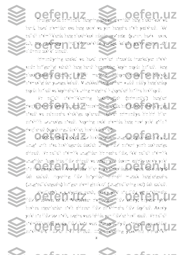 Ontogenezda   primordial  bargning   apekal   qismidan  barg  plastinkasi  va
band,   bazal   qismidan   esa   barg   asosi   va   yon   bargcha   o‘sib   yetishadi .   Ikki
pallali   o‘simliklarda   barg   plastinkasi   odatda   bazipetal   (yunon.   bazis   -   asos,
tub,   tag,   petomay   -   intilish)   ravishda   yuzaga   keladi,   ya’ni   uning   uchi
oldinroq tashkil topadi.
Primordiyning   apekal   va   bazal   qismlari   o‘rtasida   interkalyar   o‘sish
sodir   bo‘lganligi   sababli   barg   bandi   hammadan   keyin   paydo   bo‘ladi.   Barg
plastinkasining   qirralari   chetki   marginal   hujayralarining   bir   tekisda
o‘smasligidan yuzaga keladi.   Murakkab barglar ham xuddi oddiy barglarday
paydo bo‘ladi va keyinchalik uning marginal hujayralari bo‘lina boshlaydi.
Bir   pallali   o‘simliklarning   boshlang‘ich   (primordial)   barglari
rivojlanishning avvalida qirrali o‘roqsimon shaklda bo‘lib, keyinchalik eniga
o‘sadi   va   qalpoqcha   shakliga   aylanadi.   Ba’zan   primordiya   bir-biri   bilan
qo‘shilib   uzunasiga   o‘sadi.   Nayning   ostki   qismida   barg   novi   yoki   g‘ilofi
rivojlanadi (soyabonguldoshlar, boshokdoshlar).
Ildizning rivojlanishi.   Ildiz boshlang‘ichi urug‘da joylashgan bo‘ladi.
Urug‘   unib   o‘sa   boshlaganda   dastlab   uning   ildizi   po‘stni   yorib   tashqariga
chiqadi.   Bir   pallali   o‘simlik   urug‘idan   bir   necha   ildiz,   ikki   pallali   o‘simlik
urug‘idan   faqat   bitta   ildiz   chiqadi   va   taraqqiyoti   davom   ettirib,   asosiy   yoki
o‘q ildizga aylanadi.   Asos iy   ildiz bilan poya o‘rtasidagi chegara   ildiz bo‘yni
de b   ataladi.   Poyaning   ildiz   bo‘ynidan   birinchi   murtak   barglarigacha
(urug‘pallalargacha) bo‘lgan qismi gipokotil   (urug‘pallaning osti) deb ataladi .
Rivojlanish   xususiyatiga   qarab,   asosiy   yoki   o‘q   ildiz   va   qo‘shimcha
ildizlar   tafovut   etiladi.   Murtakdan   rivojlangan   ildiz   asosiy,   poyadan   yoki
boshqa   organlardan   o‘sib   chiqqan   ildiz   qo‘shimcha   ildiz   deyiladi.   Asosiy
yoki o‘q ildiz tez o‘sib, ozgina vaqt ichida yon ildizlar hosil etadi. Bir pallali
o‘simliklarning  asosiy  ildizi  ko‘p   vaqt  o‘tmay   quriydi,   o‘rniga   poya   ostidan
qo‘shimcha   ildizlar   o‘sib   chiqadi.   O‘simliklarning   yaxshiroq   o‘rnashishi
8 