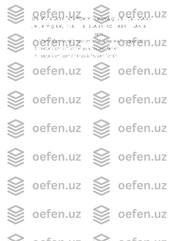 O’SIMLIKLARNI KIMYOVIY HIMOYA QILISH USULLARI.
UMUMIY QISM.     P E S T I T S I D L A R N I N G   T A S N I F L A N I S H I
Reja;
1. O’simliklarni zararli organizmlardan kimyoviy himoya qilish.
2. Pestitsidlarni qo’llanilishiga ko’ra tasniflanishi.
3. Pestitsidlarni tasir qilishiga ko’ra tasniflanishi. 