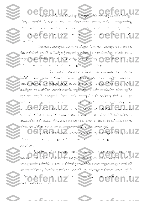              Hasharotlarda ana shunday himoyalanish reaktsiyasining borligi,
ularga   qarshi   kurashda   ma’lum   davrgacha   atmosferada   fumigantning
o’ldiruvchi dozasini yara tish lozim ekanligini taqozo etadi. Bu holat, albatta,
omborxona,   gulxona,   issiqxonalar   kabi   yopiq   xonalarda   vujudga   keltirilishi
mumkin.
             Hasharot  traxeyasi  tizimiga  o’tgan   fumigant   traxeya   va   traxeola
devorchalari   orqali   diffuziya   jarayoni   yordamida   gemolimfaga   o’tadi   va   u
orqali   hasharotning   butun   organizmiga   tarqalib,   hayot   uchun   zarur   bo’lgan
to’qima va organlarga ta’sir etadi va organizmni zararlaydi.
                Kemiruvchi   zararkunandalar   hasharotlarga   va   boshqa
bo’g’imoyoqlilarga   nisbatan   faqat   me’da-ichak   orqali   ta’sir   etadigan
pestitsidlar   va   fumigantlar   ta’sirida   zararlanadilar.   Me’da-ichak   orqali   ta’sir
etadigan   pestitsidlar,   zararkunanda   organizmiga   oziq   moddalar   bilan   og’iz
apparati   orqali   tushganda   ham   unda   himoyalanish   reaktsiyasini   vujudga
keltirishi mumkin. Bunda zararkunanda oziqni iste’mol qilishdan to’xtaydi va
unda o’sish jarayoni boshlanishi mum kin. Pestitsid oshqozonga o’tgach, unda
so’rila boshlaydi, so’rilish jarayoniga oshqozonning muhiti (rN ko’rsatkichi)
katta ta’sir ko’rsatadi. Pestitsid oshqozonda, ichaklar devorida so’rilib, qonga
o’tadi va u bilan butun organizmga tarqaladi va uni zararlaydi,
     Fumigantlar kemiruvchi zararkunandalar organiz miga nafas   yo’li—
o’pka   orqali   kirib,   qonga   so’riladi   va   butun   organizmga   tarqalib,   uni
zararlaydi.
4 .   Sistemali   ta’sir   etuvchi   pestitsidlar,   ular   intoksikantlar   deb   ham
ataladi.   Ular   o’simlik   tanasiga   ildiz   yoki   tana   qismi   orqali   tezgina   so’rilib,
uning tomir tizimida o’simlik shirasi yordamida butun orga nizmga tarqaladi
va   o’simlikning   barcha   qismlarini   zararli   organizmga   nisbatan   zararli   qilib
qo’yadi.   Ko’pincha   bunday   pestitsidlar   kanalar,   tripslar,o’simlik   bitlariga
qarshi tavsiya qilindi. 