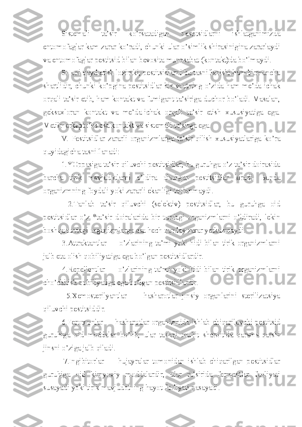 Sistemali   ta’sir   ko’rsatadigan   pestitsidlarni   ishlatganimizda
entomofaglar kam zarar ko’radi, chunki ular o’simlik shirasinigina zararlaydi
va entomofag lar pestitsid bilan bevosita munosabat (kontakt)da bo’lmaydi.
SHuni qayd etish lozimki, pestitsidlarni bu tasniflanishi ham birmuncha
shartlidir,  chunki  ko’pgina  pestitsidlar  bir  vaqtning  o’zida  ham  me’da-ichak
orqali ta’sir etib, ham kontakt va fumigant ta’siriga duchor bo’ladi. Masalan,
geksaxloran   kontakt   va   me’da-ichak   orqali   ta’sir   etish   xususiyatiga   ega.
Metilmerkaptofos esa kontakt va sistemali ta’sirga ega.
          V.   Pestitsidlar   zararli   organizmlarga   ta’sir   qilish   xususiyatlariga   ko’ra
quyidagicha tasniflanadi:
  1.YOppasiga ta’sir qiluvchi pestitsidlar, bu guruhga o’z ta’sir doirasida
barcha   tirik   mavjudotlarni   o’ldira   oladigan   pestitsidlar   kiradi.   Bunda
organizmning foydali yoki zararli ekanligi tanlanmaydi.
    2.Tanlab   ta’sir   qiluvchi   (selektiv)   pestitsidlar,   bu   guruhga   oid
pestitsidlar   o’z   *ta’sir   doiralarida   bir   turdagi   organizmlarni   o’ldiradi,   lekin
boshqa turdagi organizmlarga esa hech qanday zarar yetkazmaydi.
   3.Attraktantlar — o’zlarining ta’mi yoki hidi bilan tirik organizmlarni
jalb eta olish qobiliyatiga ega bo’lgan pestitsidlardir.
    4.Repellentlar   —   o’zlarining   ta’mi   yoki   hidi   bilan   tirik   organizmlarni
cho’chitish qobiliyatiga ega bo’lgan pestitsidlardir.
    5.Xemosterilyantlar   —   hasharotlar   jinsiy   organlarini   sterilizatsiya
qiluvchi pestitsiddir.
   6.Feromonlar — hasharotlar organizmida ishlab chiqariluvchi pestitsid
guruhiga   oid   moddalar   bo’lib,   ular   tashqi   muhit   sharoitida   qarama-qarshi
jinsni o’ziga jalb qiladi.
    7.Ingibitorlar   —   hujayralar   tomonidan   ishlab   chiqarilgan   pestitsidlar
guruhiga   oid   kimyoviy   moddalardir,   ular   ta’sirida   fermentlar   faoliyati
susayadi yoki tirik mavjudotning hayot faoliyati pasayadi. 