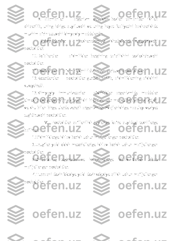     8.   Gormonlar   —   organizm   endokrin   bezlari   tomonidan   ishlab
chiqarilib,   uning   ichiga   quyiluvchi   va   uning   hayot   faoliyatini   boshqarishda
muzhim o’rin tutuvchi kimyoviy moddalardir.
    9.Antifidantlar   —   hasharotlarning   ishtahalarini   susaytiruvchi
pestitsidlar.
1 0 .Defoliantlar   —   o’simliklar   bargining   to’qilishini   tezlashtiruvchi
pestitsidlar.
1 1 .Desikantlar — o’simliklarni ildizi bilan  qu rituvchi pestitsidlar.
1 2 .Retardantlar   —   pestitsidlar   guruzhi   bo’lib,   o’simliklarning   o’sishini
susaytiradi.
1 3 .Kimyoviy   immunizatorlar—   o’simliklar   organizmida   moddalar
almashinuvi   jarayonining   o’zgarishi   hisobiga   ular   mahsuldorligining   ortishi
va   shu   bilan   birga   ularda   zararli   organizmlar   rivojlanishiga   noqulay   vaziyat
tug’diruvchi pestitsidlar.
            VI.   Pestitsidlar   qo’llanilish   joylariga   ko’ra   quyidagi   tasniflarga
bo’linadi:
1.O’simliklarga ishlov berish uchun mo’ljallangan pestitsidlar.
2.Urug’lar   yoki   ekish   materiallariga   ishlov   berish   uchun   mo’ljallangan
pestitsidlar.
3.Omborxona,   tegirmon   va   issiqxonalarga   ishlov   berish   uchun
mo’ljallangan pestitsidlar.
           4.Tuproqni dezinfektsiya yoki dezinsektsiya qilish uchun mo’ljallangan
pestitsidlar .  