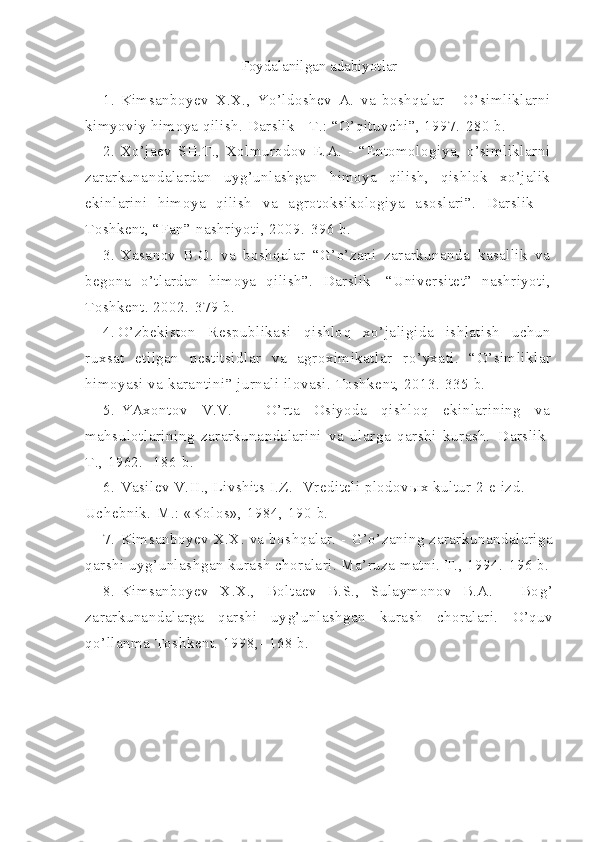 Foydalanilgan adabiyotlar
1. Kimsanboyev   X.X.,   Yo’ldoshev   A.   va   boshqalar   -   O’simliklarni
kimyoviy himoya qilish. Darslik - T.: “O’qituvchi”, 1997.-280 b.
2. Xo’jaev   SH.T.,   Xolmurodov   E.A.   -   “Entomologiya,   o’simliklarni
zararkunandalardan   uyg’unlashgan   himoya   qilish,   qishlok   xo’jalik
ekinlarini   himoya   qilish   va   agrotoksikologiya   asoslari”.   Darslik   -
Toshkent, “Fan” nashriyoti, 2009.-396 b.
3. Xasanov   B.O.   va   boshqalar   “G’o’zani   zararkunanda   kasallik   va
begona   o’tlardan   himoya   qilish”.   Darslik-   “Universitet”   nashriyoti,
Toshkent. 2002.-379 b.
4. O’ zbekiston   Respublikasi   q ishlo q   x o’ ja l igida   ishlatish   uchun
ruxsat   etilgan   pestitsidlar   va   agroximikatlar   r o’ yxati.   “ O ’ simliklar
himoyasi   va   karantini ” jurnali ilovasi. Toshkent, 2013.-335 b.
5. YAxontov   V.V.   -   O’rta   Osiyoda   qishloq   ekinlarining   va
mahsulotlarining   zararkunandalarini   va   ularga   qarshi   kurash.   Darslik-
T., 1962. -186 b.
6. Vasilev V.II., Livshits I.Z.- Vrediteli plodov ы x kultur 2-e izd. 
Uchebnik.-M.: «Kolos», 1984,-190 b.
7. Kimsanboyev X.X. va bosh q alar. -   G’o’ zaning zararkunandalariga
q arshi uy g’ unlashgan kurash choralari. Ma’ruza matni. T., 1994.-196 b.
8. K i msa n boyev   X.X.,   Boltaev   B.S.,   Sulaymonov   B.A.   -   Bo g’
za rarkuna n dalar g a   q arshi   uy g’ unla shg an   kurash   choralari.   O’q uv
qo’ llanma  T oshkent. 1998,- 168 b. 