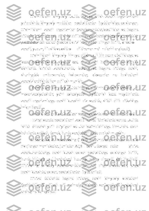 O’simliklarni   kimyoviy   usulda   himoya   qilish   zarar li   organizmlarni
yo’qotishda   kimyoviy   moddalar—pestitsidlardan   foydalanishga   asoslangan.
O’simliklarni   zararli   organizmlar   (zararkunandalar,kasalliklar   va   begona
o’tlardan)   dan   himoya   qilishda   qo’llaniladigan   barcha   kimyoviy   moddalar
pestitsidlar  deb ataladi (pestitsid so’zi lotin tilidan olingan bo’lib,  «Pestis» —
zararli, yuqum, ifloslik va  «sido»  — o’ldiraman ma’- nolarini anglatadi).
O’simliklarni   kimyoviy   himoya   qilish   usuli   bir   qator   afzalliklarga   va
katta   universallik   xususiyatiga   ega,   chunki   uni   barcha   qishloq   xo’jalik
ekinlarida   ko’p lab   zararkunanda,   kasallik   va   begona   o’tlarga   qarshi,
shuningdek   omborxonalar,   issiqxonalar,   elevatorlar   na   boshqalarni
zararsizlantirishda ham qo’llash mumkin.
O’simliklarni kimyoviy usulda himoya qilishning yana bir afzalligi uni
mexanizatsiyalashdir,   ya’ni   aviatsiyadan   foydalanish   katta   maydonlarda
zararli   organizmlarga   qarshi   kurashni   o’z   vaqtida,   sifatli   qilib   o’tkzishga
imkon beradi.
Pestitsidlarni qo’llash ko’tilgan samaraga tezda erishishni ta’minlaydi.
Hozirgi   vaqtda   pestitsidlarni   zavod   hamda   fabrikalarda   sanoat   usulida
ishlab   chiqarish   yo’li   qo’yilgani   va   ular   iste’molchilarga   birmuncha   arzon
baholarda sotiladi, demak, bunda xarajatlarni tezda qoplash mumkin.
SHuningdek,   A.   Nazarovning   (1992)   ma’lumotlariga   qaraganda   ba’zi
rivojlangan mamlakatlar, jumladan AQSH da shu davrga  qadar   g’o’za
zararkunandalariga   qarshi   kurash   asosan   pestitsidlarga   asoslangan   bo’lib,
bunda   biologik   usul   harajatlarni   butunlay   qoplay   olmaydi,   deb   hisobladi.
G’o’zaning   ashaddiy   zararkunandalaridan   biri   o’rgimchakkanadir,   unga
qarshi kurashda, asosan, pestitsidlardan foydalaniladi.
G’o’za   dalalarida   begona   o’tlarga   qarshi   kimyoviy   vositalarni
(gerbitsidlarni)   qo’llash   qo’l   mehnatiga   nisbatan   sarflanadigan   harajatlarni
anchagina kamaytiradi.  