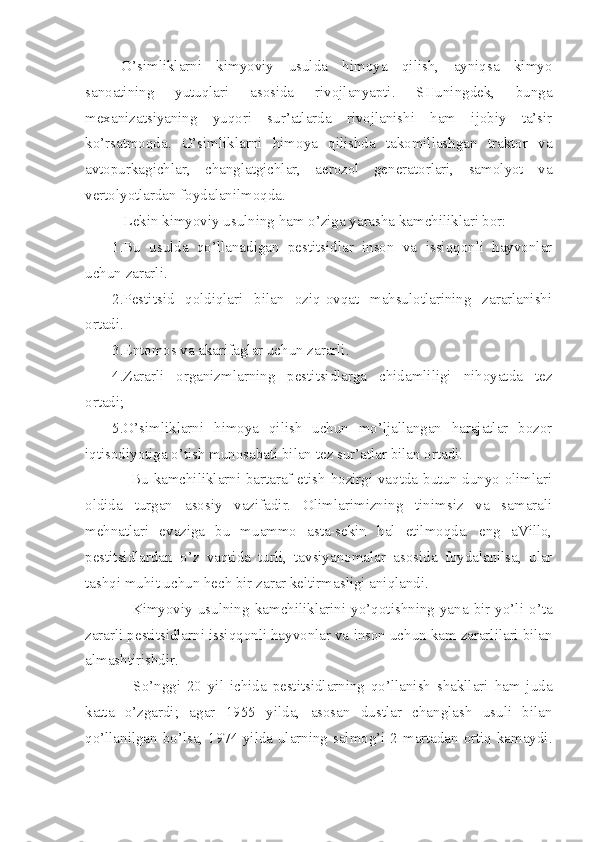 O’simliklarni   kimyoviy   usulda   himoya   qilish,   ayniqsa   kimyo
sanoatining   yutuqlari   asosida   rivojlanyapti.   SHuningdek,   bunga
mexanizatsiyaning   yuqori   sur’atlarda   rivojlanishi   ham   ijobiy   ta’sir
ko’rsatmoqda.   O’simliklarni   himoya   qilishda   takomillashgan   traktor   va
avtopurkagichlar,   changlatgichlar,   aerozol   generatorlari,   samolyot   va
vertolyotlardan foydalanilmoqda.
   Lekin kimyoviy usulning ham o’ziga yarasha kamchiliklari bor:
1.Bu   usulda   qo’llanadigan   pestitsidlar   inson   va   issiqqonli   hayvonlar
uchun zararli.
2.Pestitsid   qoldiqlari   bilan   oziq-ovqat   mahsulotlarining   zararlanishi
ortadi.
3.Entomos va akarifaglar uchun zararli.
4.Zararli   organizmlarning   pestitsidlarga   chidamliligi   nihoyatda   tez
ortadi;
5.O’simliklarni   himoya   qilish   uchun   mo’ljallangan   harajatlar   bozor
iqtisodiyotiga o’tish munosabati bilan tez sur’atlar bilan ortadi.
   Bu kamchiliklarni bartaraf etish hozirgi vaqtda butun dunyo olimlari
oldida   turgan   asosiy   vazifadir.   Olimlarimizning   tinimsiz   va   samarali
mehnatlari   evaziga   bu   muammo   asta-sekin   hal   etilmoqda.   eng   aVillo,
pestitsidlardan   o’z   vaqtida   turli,   tavsiyanomalar   asosida   foydalanilsa,   ular
tashqi muhit uchun hech bir zarar keltirmasligi aniqlandi.
    Kimyoviy  usulning  kamchiliklarini  yo’qotishning  yana  bir  yo’li  o’ta
zararli pestitsidlarni issiqqonli hayvonlar va  inson  uchun kam zararlilari bilan
almashtirishdir.
    So’nggi   20   yil   ichida   pestitsidlarning   qo’llanish   shakllari   ham   juda
katta   o’zgardi;   agar   1955   yilda,   asosan   dustlar   changlash   usuli   bilan
qo’llanilgan bo’lsa, 1974 yilda ularning salmog’i 2 martadan ortiq kamaydi. 