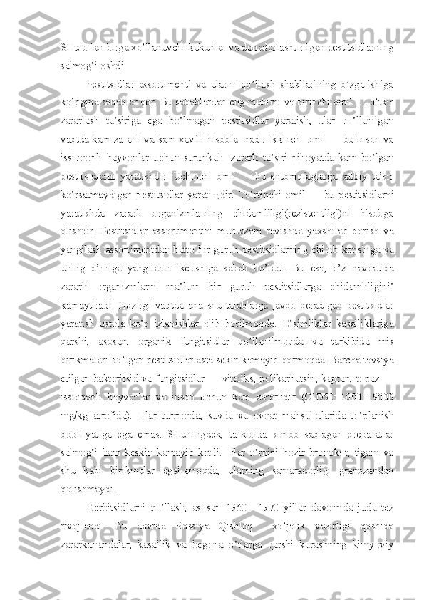 SHu bilan birga xo’llanuvchi kukunlar va donadorlashtirilgan pestitsidlarning
salmog’i oshdi.
Pestitsidlar   assortimenti   va   ularni   qo’llash   shakllarining   o’zgarishiga
ko’pgina sabablar bor. Bu sabablardan eng muhimi va birinchi omil — o’tkir
zararlash   ta’siriga   ega   bo’lmagan   pestitsidlar   yaratish,   ular   qo’llanilgan
vaqtda kam zararli va kam xavfli hisobla- nadi. Ikkinchi omil — bu inson va
issiqqonli   hayvonlar   uchun   surunkali 1
  zararli   ta’siri   nihoyatda   kam   bo’lgan
pestitsidlarni   yaratishdir.   Uchinchi   omil   —   bu   entomofaglarga   salbiy   ta’sir
ko’rsatmaydigan   pestitsidlar   yarati щ dir.   To’rtinchi   omil   —   bu   pestitsidlar ni
yaratishda   zararli   organizmlarning   chidamliligi(rezistentligi)ni   hisobga
olishdir.   Pestitsidlar   assortimentini   muntazam   ravishda   yaxshilab   borish   va
yangilash assortimentdan hatto bir guruh pestitsidlar ning chiqib ketishiga va
uning   o’rniga   yangilarini   kelishiga   sabab   bo’ladi.   Bu   esa,   o’z   navbatida
zararli   organizmlarni   ma’lum   bir   guruh   pestitsidlarga   chi damliligini’
kamaytiradi.   Hozirgi   vaqtda   ana   shu   talablarga   javob   beradigan   pestitsidlar
yaratish   ustida   ko’p   izlanishlar   olib   borilmoqda.   O’simliklar   kasalliklariga
qarshi,   asosan,   orga nik   fungitsidlar   qo’llanilmoqda   va   tarkibida   mis
birikmalari bo’lgan pestitsidlar asta-sekin kamayib bormoqda. Barcha tavsiya
etilgan bakteritsid va fungitsidlar — vitailks, polikarbatsin, kaptan, topaz —
issiqqonli   hayvonlar   va   inson   uchun   kam   zararlidir   (O’D50=1000—9000
mg/kg   atrofida).   Ular   tuproqda,   suvda   va   ovqat   mahsulotlarida   to’planish
qobiliyatiga   ega   emas.   SHuningdek,   tarkibida   simob   saqlagan   preparatlar
salmog’i   ham   keskin   kamayib   ketdi.   Ular   o’rnini   hozir   bronokot,   tigam   va
shu   kabi   birikmalar   egallamoqda,   ularning   samaradorligi   granozandan
qolishmaydi.
Gerbitsidlarni   qo’llash,   asosan   1960—1970   yillar   davomida   juda   tez
rivojlandi.   Bu   davrda   Rossiya   Qishloq     xo’jalik   vazirligi   qoshida
zararkunandalar,   kasallik   va   begona   o’tlarga   qarshi   kurashning   kimyoviy 