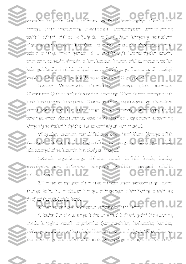 vositalari   bo’yicha   Davlat   qo’mitasi   va   Sankt-Peterburgdagi   o’simliklarni
himoya   qilish   institutining   toksikologik   laboratoriyalari   tarmoqlarining
tashkil   etilishi   qishloq   xo’jaligida   qo’llaniladigan   kimyoviy   vositalarni
o’rganish,   sinash   va   qo’llanishga   oid   bar cha   masalalar   chuqurroq;   ilmiy-
tadqiq   qilishga   imkon   yaratdi.   SHu   toksikologik   laboratoriyalar   atrazin,
prometrin, provazin, simazin, tillam, ko toran, linuron, triallat, meturin, treflan
kabi   gerbitsidlarni   ishlab   chiqari щ da   qo’llanishga   yo’llanma   berdi.   Hozirgi
vaqtda qo’llaniladigan gerbitsid preparatlar soni 100 ga yaqindir.
Bizning   Vatanimizda   o’simliklarni   himoya   qilish   xizmatini
O’zbekiston Qishloq xo’jalik vazirligi   qo shidagi O’simliklarni himoya qilish
bosh   boshqarmasi   boshqaradi.   Davlat   karantin   inspektsiyasi   va   o’simlik lar
zararkunandalari   va   kasalliklari   prognozining   markaziy   laboratoriyasi   uning
tarkibiga kiradi. Zararkunanda, kasallik va begona o’tlarga qarshi kurashning
kimyoviy vositalari bo’yicha Davlat komissiyasi xam mavjud.
Viloyatlar,   avtonom   respublikalarda   esa,   o’simliklarni   himoya   qilish
stantsiyasi   bo’lib,   unda   diagnosti ka   va   prognoz,   biologiya   uslubi
laboratoriyalari va karantin inspektsiyasi mavjud.
1.Zararli   organizmlarga   nisbatan   zararli   bo’lishi   kerak;   bunday
xususiyatga   ega   bo’lmagan   kimyoviy   moddalar   pestitsid   sifatida
qo’llanilmaydi.
2.Himoya   etilayotgan   o’simlikka   nisbatan   ziyon   yetkazmasligi   lozim;
shunga   ko’ra   bu   moddalar   himoya   qilinayotgan   o’simlikning   o’sishi   va
rivojlanishini tezlatishi kerak.
3.Inson va uy hayvonlari uchun zararsiz bo’lishi lozim.
4.Pestitsidlar   o’z   ta’siriga   ko’ra   universal   bo’lishi,   ya’ni   bir   vaqtning
o’zida   ko’pgina   zararli   organizmlar   (kemiruvchilar,   hasharotlar,   kanalar,
bakteriya va zamburug’ kasalliklari hamda begona o’tlar)ga ta’sir etadigan va
shu   bilan   birga   ular   tanlab   ta’sir   etish   qobiliyatiga   ham   ega   bo’lishi   zarur; 