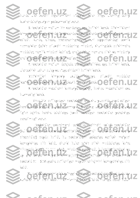 bunda   ular   zarar li   organizmlarni   o’ldirish   bilan   birga   ularning   tabiiy
kushandalariga ziyon yetkazmasligi zarur.
5.Pestitsidlar   ma’lum   bir   standartga   ega   bo’lishi   kerak.   O’simliklarni
kimyoviy himoya qilishda faqat standart pestitsidlardan foydalanishga ruxsat
etiladi.   Bunda,   albatta,   preparatning   nomi,   uni   tayyorlashdagi   texnik
normativlar   (ta’sir   qiluvchi   moddaning   miqdori,   shuningdek   qo’shimcha
moddalar,   namlik   miqdori   kabilar),   analiz   uchun   namuna   olish   va   miqdoriy
analiz tartiblari va boshqalar ko’rsatilgan bo’ladi.
6.Pestitsidlar   ma’lum   darajada   transportabellikka   ega   bo’lishi   kerak,
ular tashish uchun qulay va o’tga chidamli bo’lishi kerak.
7.O’simlikni   kimyoviy   usulda   himoya   qiluvchi   mod dalar
iste’molchilarga arzon bahoda yetkazib berilishi kerak.
8.Pestitsidlar   metallarni   korroziyalamasligi,   boshqa   materiallarni   esa
buzmasligi kerak.
    Biroq   biz   qo’llayotgan   pestitsidlar   ana   shu   yuqorida   qayd   etilgan
barcha   talablarga   to’la   javob   bermaydi.   SHuning   uchun   fan   yutuqlari   va
ilg’or   tajriba   barcha   talablarga   javob   beradigan   pestitsidlar   yaratishga
qaratilmog’i zarur.
    Pestitsidlar   assortimenti   tarkibida   uchinchi   avlod   pestitsidlar
(sulfanilmochevina   asosidagi   gerbitsidlar,   sistemali   fungitsidlar   va   sun’iy
piretroidlar)   paydo   bo’ldi,   bu   pestitsidlarni   gektariga   sarflash   me’yori
kamayishiga   olib   keldi,   chunki   bular   ta’sir   qilish   moddalariga   ko’ra
nihoyatda   kam(5-10-100   g/ga)     miqdorda   sarflanadi,   bularning   barchasi   va
uy-   g’unlashgan   himoya   qilishning   joriy   etilishi   so’nggi   10   yillar   davomida
pestitsid 30—50% gacha qo’llanilgan maydonlar hajmini kamaytirishga olib
keldi.
        YUqorida aytganimizdek so’nggi vaqtlarda pestitsidlar ro’yxati juda tez
sur’atlar   bilan   ortib   ketdi.   Fikrimizning   dalili   sifatida   hozirga   qadar   butun 