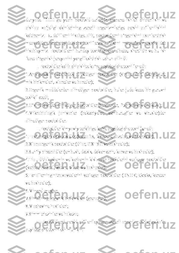 dunyoda   10000   ga   yaqin   pestitsid   turlarida   preparat   ish lab   chiqarilishi   va
qishloq   xo’jaligi   ekinlarining   zararli   organizmlariga   qarshi   qo’llanilishini
keltiramiz .   Bu dalillarni hisobga olib, pestitsidlarni o’rganishni osonlantirish
maqsadida   ularni   quyidagicha   tasniflarga   bo’lishni   maqsadga   muvofiq   deb
hisoblaymiz.   Pestitsidlarni   bunday   tasniflanishi,   albatta,   shartlidir   va   bu   ish
faqat o’rganish jarayonini yengillashtirish uchun qilindi.
     I. Pestitsidlar kelib chiqishita ko’ra quyidagicha tasniflanadi:
1.Anorganik   moddalardak   olinadigan   pestitsidlar   (simob,   ftor,   oltingugurt,
mis birikmalari, xloratlar va boratlar);
2.Organik   moddalardan   olinadigan   pestitsidlar,   bular   juda   katta   bir   guruxni
tashkil etadi;
3.O’simliklardan olinadigan pestitsidlar (piretrinlar, fitontsidlar va hokazo);
4.Mikrobiologik   jonivorlar   (bakteriyalar,   zamburug’lar   va   viruslar)dan
olinadigan pestitsidlar.
       II.Pestitsidlar kimyoviy tarkibiga ko’ra quyidagicha tasniflanadi:
1. Fosfororganik pestitsidlar (karbofos, fosfamid, fozalon va boshqalar);
2. Xlor o organik pestitsidlar (dilor, GX TS G va bosh q alar);
3. Sun’iy piretroidlar (ambush, detsis, dekametrin, korsar va boshqalar);
4.Tio-, ditiokarbamin va karbamin kislotalar hosilalarini saqlagan pestitsidlar
(karbin, betanal, eptam, tillam va boshqalar);
5.Fenollarning nitroxovaalarini saqlagan pestitsidlar (DNOK, akreks, karatan
va boshqalar);
6.Mineral moylar;
7.Simobning organik birikmalari (granozan);
8.Mochevina hosilalari;
9.Simm-triazinlar va hokazo;
      III.Pestitsidlarni qarshi qo’llanilayotgan zararli organizm turlariga ko’ra
quyidagicha tasniflash mum kin: 