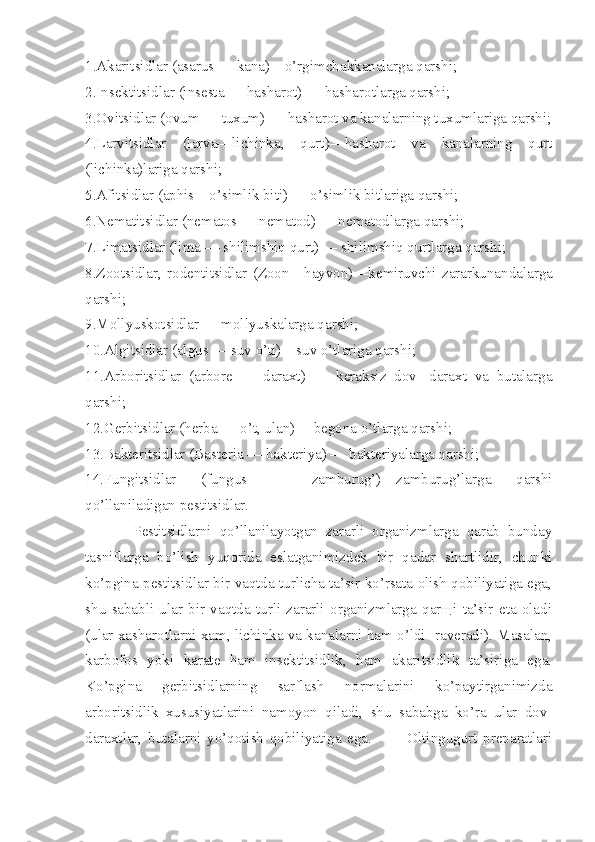 1.Akaritsidlar  (asarus  — kana)—o’rgimchakkanalarga qarshi;
2.Insektitsidlar  (insesta  — hasharot) — hasharotlarga qarshi;
3.Ovitsidlar  (ovum  — tuxum) — hasharot va kanalarning tuxumlariga qarshi;
4.Larvitsidlar   (larva— lichinka,   qurt)—hasharot   va   kanalarning   qurt
(lichinka)lariga qarshi;
5.Afitsidlar  (aphis— o’simlik biti) — o’simlik bitlariga qarshi;
6.Nematitsidlar  (nematos  — nematod) — nematodlarga qarshi;
7.Limatsidlar  (lima  — shilimshiq qurt) — shilimshiq qurtlarga qarshi;
8.Zootsidlar,   rodentitsidlar   (Zoon— hayvon)—kemiruvchi   zararkunandalarga
qarshi;
9.Mollyuskotsidlar — mollyuskalarga qarshi;
10.Algitsidlar  (algus  — suv o’ti)—suv o’tlariga qarshi;
11.Arboritsidlar   (arbore   —   daraxt)   —   keraksiz   dov-   daraxt   va   butalarga
qarshi;
12.Gerbitsidlar  (herba  — o’t, ulan) —begona o’tlar ga qarshi;
13.Bakteritsidlar  (Basteria  — bakteriya) — bakteriyalarga qarshi;
14.Fungitsidlar   (fungus   —   zamburug’)—zamburug’larga   qarshi
qo’llaniladigan pestitsidlar.
            Pestitsidlarni   qo’llanilayotgan   zararli   organizmlarga   qarab   bunday
tasniflarga   bo’lish   yuqorida   eslatganimizdek   bir   qadar   shartlidir,   chunki
ko’pgina pestitsidlar bir vaqtda turlicha ta’sir ko’rsata olish qobiliyatiga ega,
shu   sababli   ular   bir   vaqtda   turli   zararli   organizmlarga   qarщi   ta’sir   eta   oladi
(ular xasharotlarni xam, lichinka va kanalarni ham o’ldi- raveradi). Masalan,
karbofos   yoki   karate   ham   insektitsidlik,   ham   akaritsidlik   ta’siriga   ega.
Ko’pgina   gerbitsidlarning   sarflash   normalarini   ko’paytirganimizda
arboritsidlik   xususiyatlarini   namoyon   qiladi,   shu   sababga   ko’ra   ular   dov-
daraxtlar,   butalarni   yo’qotish   qobiliyatiga   ega.             Oltingugurt   preparatlari 