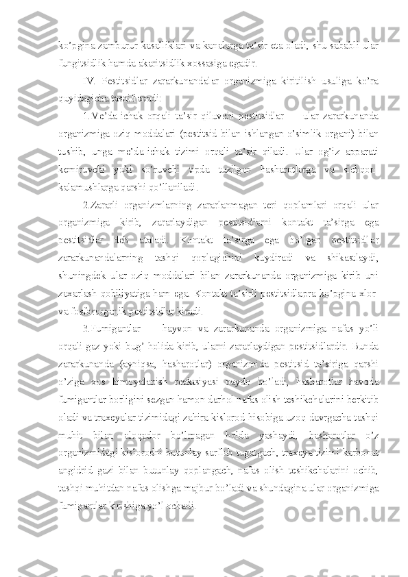 ko’pgina zamburur kasalliklari va kanalarga ta’sir eta oladi, shu sababli ular
fungitsidlik hamda akaritsid lik xossasiga egadir.
       IV.   Pestitsidlar   zararkunandalar   organizmiga   kiritilish   usuliga   ko’ra
quyidagicha tasniflanadi:
      1.Me’da-ichak   orqali   ta’sir   qiluvchi   pestitsidlar   —   ular   zararkunanda
organizmiga oziq moddalari (pestitsid bilan ishlangan o’simlik organi) bilan
tushib,   unga   me’da-ichak   tizimi   orqali   ta’sir   qiladi.   Ular   og’iz   apparati
kemiruvchi   yoki   so’ruvchi   tipda   tuzilgan   hasharotlarga   va   sichqon-
kalamushlarga qarshi qo’llaniladi.
     2.Zararli   organizmlarning   zararlanmagan   teri   qoplamlari   orqali   ular
organizmiga   kirib,   zararlaydigan   pestitsidlarni   kontakt   ta’sirga   ega
pestitsidlar   deb   ataladi.   Kontakt   ta’sirga   ega   bo’lgan   pestitsid l a r
zararkunandalarning   tashqi   qoplagichini   kuydiradi   va   shikastlaydi,
shuningdek   ular   oziq   moddalari   bilan   zararkunanda   organizmiga   kirib   uni
zaxarlash qobiliyatiga ham ega. Kontakt ta’sirli pestitsidla pra   ko’pgina xlor-
va fosfororganik pestitsidlar kiradi.
     3.Fumigantlar   —   hayvon   va   zararkunanda   organizmiga   nafas   yo’li
orqali gaz yoki   bug’   holida kirib, ularni zararlaydigan pestitsidlardir. Bunda
zarar kunanda   (ayniqsa,   hasharotlar)   organizmida   pestitsid   ta’siriga   qarshi
o’ziga   xos   himoyalanish   reaktsiyasi   paydo   bo’ladi,   hasharotlar   havoda
fumigantlar borligini sezgan hamon darhol nafas olish teshikchalarini berkitib
oladi va traxeyalar tizimidagi zahira kislorod hisobiga uzoq davrgacha tashqi
muhit   bilan   aloqador   bo’lmagan   holda   yashaydi,   hasharotlar   o’z
organizmidagi kislorodni butunlay sarflab tugatgach, traxeya tizimi karbonat
angidrid   gazi   bilan   butunlay   qoplangach,   nafas   olish   teshikchalarini   ochib,
tashqi muhitdan nafas olishga majbur bo’ladi va shundagina ular or ganizmiga
fumigantlar kirishiga yo’l ochadi. 