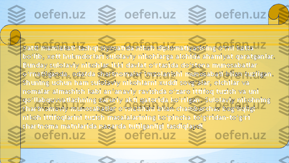 Xatti mamlakati tashqi siyosatida nikoh diplomatiyasining o‘rni katta 
bo‘lib, xett hukmdorlari sulolaviy nikohlarga alohida ahamiyat qaratganlar. 
Bunday sulolaviy nikohlar ikki davlat o‘rtasida do‘stona munosabatlar 
o‘rnatilganda, odatda shartnomalar imzolanishi munosabati bilan tuzilgan. 
Shuning uchun ham sulolaviy nikohlarni xuddi sovg‘alar, elchilar va 
nomalar almashish kabi an’anaviy ravishda o‘zaro ittifoq tuzish va uni 
qo‘llabquvvatlashning zaruriy akti qatorida ko‘rilgan. Sulolaviy nikohning 
shartnomaviy munosabatlar o‘rnatilishi bilan chambarchas bog‘liqligi 
nikoh ittifoqlarini tuzish masalalarining ko‘pincha to‘g‘ridan-to‘g‘ri 
shartnoma matnlarida nazarda tutilganligi tasdiqlaydi 