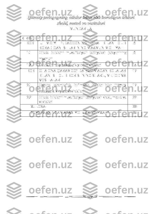 Ijtimoiy pedagogning oila lar  bilan olib boradigan ishlari
shakl, metod va vositalari
MUNDARIJA
KIRISH 3
I BOB IJTIMOIY   PEDAGOGNING   OILA   BILAN   OLIB
BORADIGAN ISHLARINING MAZMUN-MOHIYATI 6
1.1 Oilada   bolalarni   muvaffaqiyatli   tarbiyalash   jarayonining
mazmuni 6
1.2 Oilada ijtimoiy  pedagogik yordam shakllari 14
II BOB OTA-ONA QARAMOG’IDA BO’LMAGAN BOLALAR
BILAN ISH OLIB BORISHNING SHAKL, METOD VA
VOSITALARI  17
2.1 Ota-ona   qaramog’ida   bo’lmagan   bolalar   bilan   ijtimoiy
pedagogik ish yuritish shakllari 17
2.2 Oilada   bolalarni   muvaffaqiyatli   tarbiyalash   shakl,   metod   va
vositalari 22
XULOSA 33
FOYDALANILGAN ADABIYOTLAR RO`YXATI 35
1 