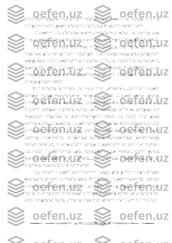 ahborotlarni   etkazish   mumkinligini   belgilab   oladi.   Avvalo   ota-onalarga   bolaning
ijobiy tomonlarini, yaxshi sifatlarini to`g`ri, batafsil gapirib berishi lozim.
  O`quvchini   oila   a’zolariga   xushmuomalalik   munosabati   ota-onaning   unga
ihlos qo`yishga ularning ishonchini qozonishga, samimiy bo`lishga yordam beradi.
O`qituvchi   ota-onalar   bilan   birga   bo`lgan   suhbatda   bolaning   kamchiliklarini
birgalikda   yo`qotish   yo`llarini   belgilaydi.   Ota-onalarga   pedagogik   adabiyotlarni
tavsiya etadi. O`z o`quvchilarining oilalarida bo`lib, ota-onalari bilan suhbatlashib,
kuzatishlari   orqali   o`qituvchi   ota-onalar   bilan   yanada   mustahkamroq   aloqa
o`rnatishga,   ularning   sinf     o`qituvchilari   bilan   olib   boriladigan   ishlarga   jalb
qilishga yordam beradi. 
Sinf   rahbarida   ko`pincha   ota-onalar   bilan   uchrashish,   ular   bilan   o`quvchi
tarbiyasi   haqida   maslahatlashish   ishtiyoqi   tug`iladi.   O`quvchilarning   uylariga
borishga   esa   hamma   vaqt   imkon   topavermaydi.   Ana   shunda   ota-onalar   o`z
bolalarini   tarbiyasi   to`g`risida   suhbat   uchun   maktabga   ta’lim   va   tarbiyaga   doir
masalalarni   birgalikda   hal   etish   imkoniyatini   beradi.   Ota-onalar     bilan   yakka
tartibda   suhbat   o`tkazganda   o`quvchilarning   turmush   va   sharoitlarinigina   aniqlab
qolmasdan,   balki   shu   bilan   birga   ular   xatti-harakatidagi   aniq   voqea   hodisalar
ularning   o`quv-mehnat   faoliyatidagi   kundalik   xulq-atvoridagi   kamchiliklarga
barham   berishlari,   bo`sh   vaqtlarini   qanday   o`tkazishlarini   aniqlab   olish   mumkin.
Ota-onalar   o`quvchilarning   uyda   bajaradigan   o`quv   mashg`ulotlarini   yanada
ratsional   tarzda   tashkil   etish   to`g`risida,   ularni   mehnatga   o`rgatish   va   shu   kabilar
to`g`risida maslahatlar olishlari mumkin. 
  Ota-onalarni o`quvchi tartib-intizomni buzgan, yoki yomon o`qiy boshlagan
vaqtidagina   chiqarib   qolmaslik   kerak.   Sinf   rahbari   o`quvchining   sinfdan   tashqari
o`qishlarini   tashkil   etish   haqida   uni   qandaydir   ijtimoiy   foydali   ishga   jalb   etish
haqida bolaning biron bir sohadagi qobiliyatini taraqqiy ettirish uchun zarur shart-
sharoitlar yaratish haqida uning ota-onasi bilan kelishib olishi lozim bo`lib qoladi.
11 