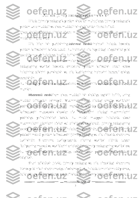 1.2.Oilada ijtimoiy peadagogik yordam shakllari
Oilada ijtimoiy pedagogik yordam shakllari muhtojlarga ijtimoiy pedagogik
yordam uzoq muddatli va qisqa muddatli ish shakllaridan iborat bo’ladi.
Qisqa   shakllar   ichidan   olimlar   o’zaro   munosabatlarning   intervent   va   muammoli
modellarini ajratishadi.
Oila   bilan   ish   yuritishning   intervent   modeli   inqirozli   holatda   bevosita
yordam ko’rsatishni  ko’zda tutadi. Bu inqirozlar oila hayotidagi o’zgarishlar yoki
tasodifiy noxush holatlarga bog’liq bo’lishi mumkin.
Inqirozli  holatga  qaysi  muammolar  sabab   bo’lganidan  qat’iy  nazar  ijtimoiy
pedagogning   vazifasi   bevosita   emotsional   yordam   ko’rsatish   orqali   stress
holatining   ta’sirini   yumshatish   va   oila   kuchlarining   inqirozini   bartaraf   etishga
qaratishdir.
Bu   holatdagi   yordam   psixologik,   axborot   va   vositachilik   xarakteriga   ega   bo’lishi
mumkin.
Muammoli   model   ham   qisqa   muddatli   ish   shakliga   tegishli   bo’lib,   uning
muddati   to’rtoydan   oshmaydi.   Muammoli   model   oiladagi   amaliy   vazifalarni
yechishga   qaratiladi,   ya’ni   model   markazida   shunday   talab   turadiki,   yordam
ko’rsatuvchi   mutaxassis   shaxslar   o’z   harakatlarini   oiladagi   muammolarini
yechishga   yo’naltirishlari   kerak.   Bu   model   muayyan   holatlarda   aksar
muammolarni   odamlarni   o’zlari   xal   qilishlariga   asoslanadi.   Ijtimoiy   pedagogning
asosiy   vazifasi   aynan   shunday   holatlarni   yaratishdir,   muammoli   modelning
yetakchi metodi yordam ko’rsatuvchi ijtimoiy pedagog va oila o’rtasida shartnoma
tuzilishidir.   SHartnoma   tuzilayotganda   oilaning   vazifasi   oldinda   turgan
faoliyatning maqsad va vazifalarini aniqlashdir. Ijtimoiy pedagogning vazifasi esa
bu   maqsad   va   vazifalarning   amalga   oshishi   uchun   yetarli   bo’lgan   muddatni
belgilash.
Shuni   ta’kidlash   joizki,   ijtimoiy   pedagog   va   oila   o’rtasidagi   shartnoma
biznes yoki nikoh shartnomasiga o’xshamaydi. Bu holatda tomonlar moddiy emas,
balki axloqiy majburiyatlarga ega bo’lishadi va bu rasmiy hujjat bilan tasdiqlanadi.
13 