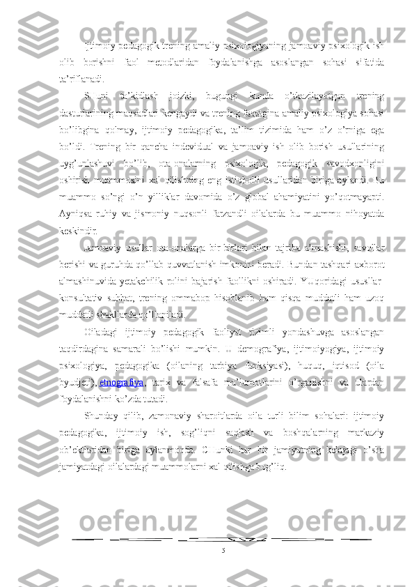 Ijtimoiy pedagogik trening amaliy psixologiyaning jamoaviy psixologik ish
olib   borishni   faol   metodlaridan   foydalanishga   asoslangan   sohasi   sifatida
ta’riflanadi.
SHuni   ta’kidlash   joizki,   bugungi   kunda   o’tkazilayotgan   trening
dasturlarining maqsadlari kengaydi va trening faqatgina amaliy psixologiya sohasi
bo’libgina   qolmay,   ijtimoiy   pedagogika,   ta’lim   tizimida   ham   o’z   o’rniga   ega
bo’ldi.   Trening   bir   qancha   indevidual   va   jamoaviy   ish   olib   borish   usullarining
uyg’unlashuvi   bo’lib,   ota-onalarning   psixologik,   pedagogik   savodxonligini
oshirish   muammosini   xal   qilishning   eng   istiqbolli   usullaridan   biriga   aylandi.   Bu
muammo   so’ngi   o’n   yilliklar   davomida   o’z   global   ahamiyatini   yo’qotmayapti.
Ayniqsa   ruhiy   va   jismoniy   nuqsonli   farzandli   oilalarda   bu   muammo   nihoyatda
keskindir.
Jamoaviy   usullar   ota-onalarga   bir-birlari   bilan   tajriba   almashishi,   savollar
berishi va guruhda qo’llab-quvvatlanish imkonini beradi. Bundan tashqari axborot
almashinuvida   yetakchilik   rolini   bajarish   faollikni   oshiradi.   YUqoridagi   ususllar-
konsultativ   suhbat,   trening   ommabop   hisoblanib   ham   qisqa   muddatli   ham   uzoq
muddatli shakllarda qo’llaniladi.
Oiladagi   ijtimoiy   pedagogik   faoliyat   tizimli   yondashuvga   asoslangan
taqdirdagina   samarali   bo’lishi   mumkin.   U   demografiya,   ijtimoiyogiya,   ijtimoiy
psixologiya,   pedagogika   (oilaning   tarbiya   funksiyasi),   huquq,   iqtisod   (oila
byudjeti),   etnografiya ,   tarix   va   falsafa   ma’lumotlarini   o’rganishni   va   ulardan
foydalanishni ko’zda tutadi.
Shunday   qilib,   zamonaviy   sharoitlarda   oila   turli   bilim   sohalari:   ijtimoiy
pedagogika,   ijtimoiy   ish,   sog’liqni   saqlash   va   boshqalarning   markaziy
ob’ektlaridan   biriga   aylanmoqda.   CHunki   har   bir   jamiyatning   kelajagi   o’sha
jamiyatdagi oilalardagi muammolarni xal qilishga bog’liq.
15 