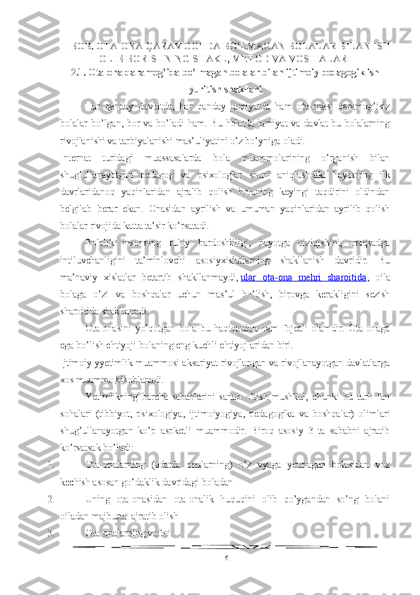 II BOB. OTA-ONA QARAMOG’IDA BO’LMAGAN BOLALAR BILAN ISH
OLIB BORISHNING SHAKL, METOD VA VOSITALARI 
2.1.  Ota-ona qaramog’ida bo’lmagan bolalar bilan ijtimoiy pedagogik ish
yuritish shakllari
Har   qanday   davlatda,   har   qanday   jamiyatda   ham   ota-onasi   qaramog’isiz
bolalar bo’lgan, bor va bo’ladi  ham. Bu holatda jamiyat  va davlat  bu bolalarning
rivojlanishi va tarbiyalanishi mas’uliyatini o’z bo’yniga oladi.
Internat   turidagi   muassasalarda   bola   muammolarining   o’rganish   bilan
shug’ullanayotgan   pedagog   va   psixologlar   shuni   aniqlashdiki   hayotning   ilk
davrlaridanoq   yaqinlaridan   ajralib   qolish   bolaning   keyingi   taqdirini   oldindan
belgilab   berar   ekan.   Onasidan   ayrilish   va   umuman   yaqinlaridan   ayrilib   qolish
bolalar rivojida katta ta’sir ko’rsatadi.
Bolalik   insonning   ruhiy   bardoshliligi,   hayotga   qiziqishini,   maqsadga
intiluvchanligini   ta’minlovchi   asosiyxislatlarning   shakllanish   davridir.   Bu
ma’naviy   xislatlar   betartib   shakllanmaydi,   ular   ota-ona   mehri   sharoitida ,   oila
bolaga   o’zi   va   boshqalar   uchun   mas’ul   bo’lish,   birovga   kerakligini   sezish
sharoitida shakllanadi.
Ota-onasini   yo’qotgan   bola   bu   haqiqatdan   ham   fojeali   olamdir.   Ota-onaga
ega bo’lish ehtiyoji bolaning eng kuchli ehtiyojlaridan biri.
Ijtimoiy yyetimlik muammosi aksariyat rivojlangan va rivojlanayotgan davlatlarga
xos muammo hisoblanadi.
Yetimlikning   barcha   sabablarini   sanab   o’tish   mushkul,   chunki   bu   turli   fan
sohalari   (tibbiyot,   psixologiya,   ijtimoiyogiya,   pedagogika   va   boshqalar)   olimlari
shug’ullanayotgan   ko’p   aspketli   muammodir.   Biroq   asosiy   3   ta   sababni   ajratib
ko’rsatsak bo’ladi:
1. Ota-onalarning   (odatda   onalarning)   o’z   vyaga   yetmagan   bolasidan   voz
kechish asosan go’daklik davridagi boladan
2. Uning   ota-onasidan   ota-onalik   huquqini   olib   qo’ygandan   so’ng   bolani
oiladan majburan ajratib olish
3. Ota-onalarning vafoti.
16 