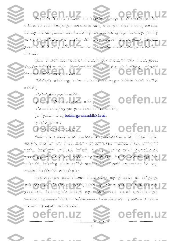 Vaqtinchalik   qabul   qiluvchi   oila   bolalikni   himoya   qilish   shakllaridan   biri
sifatida   bir   qator   rivojlangan   davlatlarda   keng   tarqalgan.   Biroq   bizning   davlatda
bunday oila keng tarqalmadi. Bu bizning davlatda kechayotgan iqtisodiy, ijtimoiy
va   siyosiy   islohatlar   bilan   bog’liq.   Aholining   turmush   darajasi   yetarli   darajada
yuqori  emas.  Shuning uchun kamdan-kam  holatlarda oilalar  o’zlariga bu vazifani
olishadi.
Qabul qiluvchi ota-ona bolali oilalar, bolasiz oilalar, to’liqsiz oilalar, yakka
shaxslar   bo’lishi  mumkin.  Odamlarni   bolani   o’z  oilasiga  qabul  qilishga   undovchi
bir qator sabablar mavjud. Ular:
-fiziologik   sabablarga   ko’ra   o’z   bolasi   bo’lmagan   holatda   bolali   bo’lish
xohishi;
-o’z bolasining vafot etishi;
-yaqin qarindoshlarining vafot etishi;
-o’z bolalari ulg’aygach yana bolali bo’lish xohishi;
-jamiyatda muhtoj   bolalarga rahmdillik hissi ;
-yolg’izlik hissi;
-diniy sabab va boshqalar.
Vaqtinchalik   qabul   oilasi   professional   mutaxassislar   oilasi   bo’lgani   bilan
vasiylik   oilasidan   farq   qiladi.   Agar   xorij   tajribasiga   murojaat   qilsak,   uning   bir
nechta   belgilarini   aniqlasak   bo’ladi;   bunday   oilaning   psixologik-pedagogik
tayyorligiga   mos   tushuvchi   malakaning   mavjudligi,   bu   oila   xizmatlariga   haq
to’lanishi;   bolaning   oilada   bo’lish   vaqti   qabul   qiluvchi   ota-onaning   ish   staji
muddati hisoblanishi va boshqalar.
Bola   vaqtincha   qabul   qiluvchi   oilada   uning   keyingi   taqdiri   xal   bo’lgunga
qadar yashaydi: o’z oilasiga qaytishi, bolalar uyi, internat yoki boshqa muassasaga
yuborilishi.   Bolaning   o’z   oilasiga   qaytib   kelishi   bola   oiladan   ajratib   olingan
sabablarning bartaraf etilishini ko’zda tutadi. Bular ota-onasining davolanishi, oila
inqirozining tugashi va boshqalar.
19 