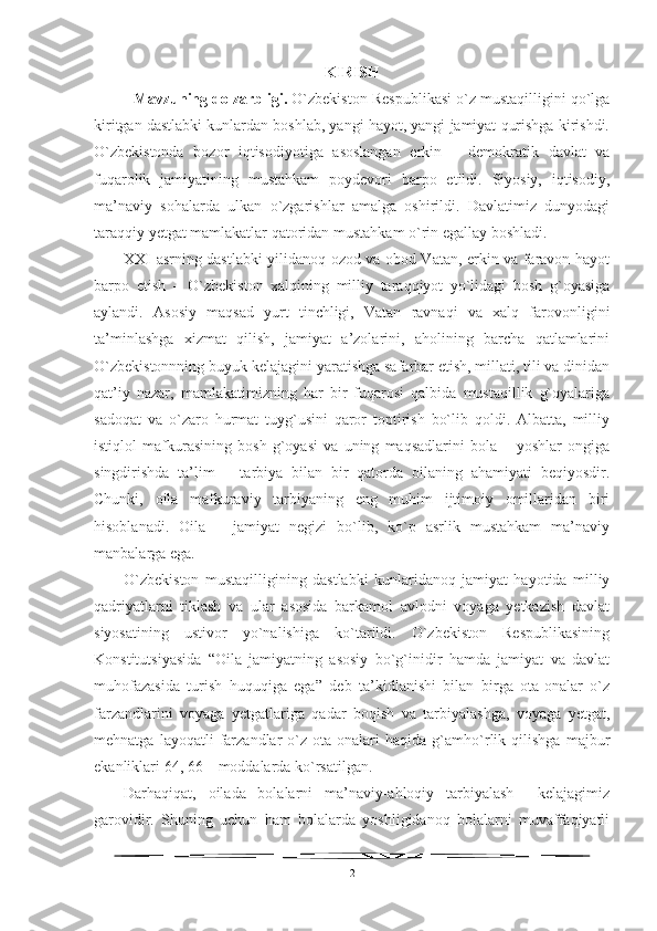 KIRISH
Mavzuning dolzarbligi.  O`zbekiston Respublikasi o`z mustaqilligini qo`lga
kiritgan dastlabki kunlardan boshlab, yangi hayot, yangi jamiyat qurishga kirishdi.
O`zbekistonda   bozor   iqtisodiyotiga   asoslangan   erkin   –   demokratik   davlat   va
fuqarolik   jamiyatining   mustahkam   poydevori   barpo   etildi.   Siyosiy,   iqtisodiy,
ma’naviy   sohalarda   ulkan   o`zgarishlar   amalga   oshirildi.   Davlatimiz   dunyodagi
taraqqiy yetgat mamlakatlar qatoridan mustahkam o`rin egallay boshladi. 
XXI asrning dastlabki yilidanoq ozod va obod Vatan, erkin va faravon hayot
barpo   etish   –   O`zbekiston   xalqining   milliy   taraqqiyot   yo`lidagi   bosh   g`oyasiga
aylandi.   Asosiy   maqsad   yurt   tinchligi,   Vatan   ravnaqi   va   xalq   farovonligini
ta’minlashga   xizmat   qilish,   jamiyat   a’zolarini,   aholining   barcha   qatlamlarini
O`zbekistonnning buyuk kelajagini yaratishga safarbar etish, millati, tili va dinidan
qat’iy   nazar,   mamlakatimizning   har   bir   fuqarosi   qalbida   mustaqillik   g`oyalariga
sadoqat   va   o`zaro   hurmat   tuyg`usini   qaror   toptirish   bo`lib   qoldi.   Albatta,   milliy
istiqlol   mafkurasining   bosh   g`oyasi   va   uning   maqsadlarini   bola   –   yoshlar   ongiga
singdirishda   ta’lim   –   tarbiya   bilan   bir   qatorda   oilaning   ahamiyati   beqiyosdir.
Chunki,   oila   mafkuraviy   tarbiyaning   eng   muhim   ijtimoiy   omillaridan   biri
hisoblanadi.   Oila   –   jamiyat   negizi   bo`lib,   ko`p   asrlik   mustahkam   ma’naviy
manbalarga ega. 
O`zbekiston   mustaqilligining   dastlabki   kunlaridanoq   jamiyat   hayotida   milliy
qadriyatlarni   tiklash   va   ular   asosida   barkamol   avlodni   voyaga   yetkazish   davlat
siyosatining   ustivor   yo`nalishiga   ko`tarildi.   O`zbekiston   Respublikasining
Konstitutsiyasida   “Oila   jamiyatning   asosiy   bo`g`inidir   hamda   jamiyat   va   davlat
muhofazasida   turish   huquqiga   ega”   deb   ta’kidlanishi   bilan   birga   ota-onalar   o`z
farzandlarini   voyaga   yetgatlariga   qadar   boqish   va   tarbiyalashga,   voyaga   yetgat,
mehnatga   layoqatli   farzandlar   o`z   ota-onalari   haqida   g`amho`rlik   qilishga   majbur
ekanliklari 64, 66 – moddalarda ko`rsatilgan. 
Darhaqiqat,   oilada   bolalarni   ma’naviy-ahloqiy   tarbiyalash     kelajagimiz
garovidir.   Shuning   uchun   ham   bolalarda   yoshligidanoq   bolalarni   muvaffaqiyatli
2 