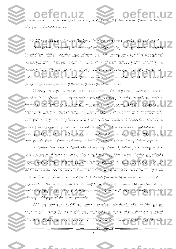 oilada  bolani   normal   tarbiyasi   va  rivojlantirish.  Uning  sub’ektlari   yuqorida   sanab
o’tilgan mutaxassislardir.
2.2. Oilada bolalarni muvaffaqiyatli tarbiyalash shakl, metod va vositalari
Jamiyatimiz   taraqqiyoti   munosabati   bilan   oila,   uning   barcha   hayotiy
bosqichlari jiddiy o`zgarishlarga uchramoqda. Millatning tarixiy, milliy va regional
xususiyatlarini   hisobga   olgan   holda   o`zbek   oilalari   taraqqiyotini   umumiy   va
xususiy   taraqqiyotlar   asosida   oilaviy   tarbiyani   maqsadga   muvofiq   yaxshilash
lozim.   Bu   davlatning   oilada   yosh   avlodni   har   tomonlama   kamol   toptirish
jarayoniga qaratilgan ilmiy va amaliy tavsiyalardan biridir. 
Oilaviy   tarbiya   deganda   ota–   onalarning   o`z   hayotlari,   turmush   tarzlari
asosida   bola   shaxsida   dunyoqarash   asoslari,   siyosiy,   ahloqiy,   estetik   va   boshqa
ijtimoiy   omillarni   shakllantirish   maqsadida   muntazam,   izchil,   g`oyaviy   va
ma’naviy   ta’sir   ko`rsatish   jarayoni   tushuniladi.   O`zbek   olimlari   tomonidan   olib
borilgan ko`p yillik ilmiy tadqiqotlar shuni ko`rsatmoqdaki, O`zbekiston sharoitida
oilaviy tarbiya, uning mazmuni va tashkil etilishi, oila va o`quv muassasalarining
boshqa   bo`g`inlariga   ta’sir   etuvchi   o`ziga   xos   bir   qancha   ijtimoiy   hamda
tarbiyalash shart – sharoitlari mavjud bo`lib, ularni hisobga olmay ilojimiz yo`q.
Bulardan   biri   respublikamizning   iqtisodiy   sharoiti,   iqlimi,   tabiatning   o`ziga
xos xususiyatlari har bir o`zbek oilasining iqtisodiy, ijtimoiy rivojlanishiga, oilaviy
hayot   sharoitining   o`zgarishiga,   binobarin,   oiladagi   bolalar   tarbiyasiga   sezilarli
ta’sir etmoqda. Ikkinchidan, respublikamiz o`zining demografik, etnik, milliy shart
–   sharoitlari   jihatdan   ham   o`ziga   xos   xususiyatlarga   ega,   bular   aholining   zich
joylashishi   va   uning   intensiv   ko`payishidir.   Uchinchidan,   respublikamizning
ma’naviy   hayoti   va   uning   o`ziga   xos   tomonlari   muttasil   rivojlanmoqda,   ularning
oilaviy tarbiyaga ta’siri kuchaymoqda.
Ahloqiy   tarbiyani   izchil   va   tartibli   amalga   oshirishda   oila   muhiti   g`oyat
muhim   rol   o`ynaydi.   Inson   ahloqiy,   ma’naviy   va   ruhiy   qiyofasining   poydevori
oilada   qo`yiladi.   SHuning   uchun   ham   mashhur   allomalar   oila   tarbiyasiga   katta
21 