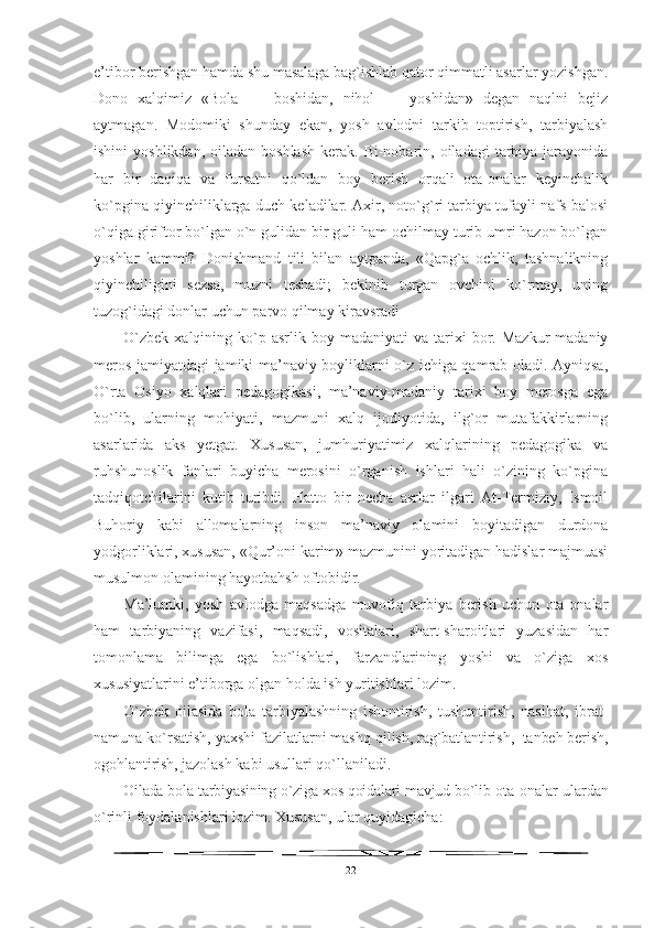 e’tibor berishgan hamda shu masalaga bag`ishlab qator qimmatli asarlar yozishgan.
Dono   xalqimiz   «Bola   —   boshidan,   nihol   —   yoshidan»   degan   naqlni   bejiz
aytmagan.   Modomiki   shunday   ekan,   yosh   avlodni   tarkib   toptirish,   tarbiyalash
ishini   yoshlikdan,  oiladan  boshlash   kerak. Bi-nobarin, oiladagi   tarbiya  jarayonida
har   bir   daqiqa   va   fursatni   qo`ldan   boy   berish   orqali   ota-onalar   keyinchalik
ko`pgina qiyinchiliklarga duch keladilar. Axir, noto`g`ri tarbiya tufayli nafs balosi
o`qiga giriftor bo`lgan o`n gulidan bir guli ham ochilmay turib umri hazon bo`lgan
yoshlar   kammi?   Donishmand   tili   bilan   aytganda,   «Qapg`a   ochlik,   tashnalikning
qiyinchiligini   sezsa,   muzni   teshadi;   bekinib   turgan   ovchini   ko`rmay,   uning
tuzog`idagi donlar uchun parvo qilmay kiravsradi
O`zbek   xalqining  ko`p  asrlik  boy  madaniyati   va  tarixi  bor.  Mazkur  madaniy
meros jamiyatdagi jamiki ma’naviy boyliklarni o`z ichiga qamrab oladi. Ayniqsa,
O`rta   Osiyo   xalqlari   pedagogikasi,   ma’naviy-madaniy   tarixi   boy   merosga   ega
bo`lib,   ularning   mohiyati,   mazmuni   xalq   ijodiyotida,   ilg`or   mutafakkirlarning
asarlarida   aks   yetgat.   Xususan,   jumhuriyatimiz   xalqlarining   pedagogika   va
ruhshunoslik   fanlari   buyicha   merosini   o`rganish   ishlari   hali   o`zining   ko`pgina
tadqiqotchilarini   kutib   turibdi.   Hatto   bir   necha   asrlar   ilgari   At-Termiziy,   Ismoil
Buhoriy   kabi   allomalarning   inson   ma’naviy   olamini   boyitadigan   durdona
yodgorliklari, xususan, «Qur’oni karim» mazmunini yoritadigan hadislar majmuasi
musulmon olamining hayotbahsh oftobidir. 
Ma’lumki,   yosh   avlodga   maqsadga   muvofiq   tarbiya   berish   uchun   ota-onalar
ham   tarbiyaning   vazifasi,   maqsadi,   vositalari,   shart-sharoitlari   yuzasidan   har
tomonlama   bilimga   ega   bo`lishlari,   farzandlarining   yoshi   va   o`ziga   xos
xususiyatlarini e’tiborga olgan holda ish yuritishlari lozim.
O`zbek   oilasida   bola   tarbiyalashning   ishontirish,   tushuntirish,   nasihat,   ibrat-
namuna ko`rsatish, yaxshi fazilatlarni mashq q ilish, rag`batlantirish,  tanbeh berish,
ogohlantirish, jazolash  kabi usullari qo`llaniladi.
Oilada bola tarbiyasining o`ziga xos qoidalari mavjud bo`lib  ota-onalar ulardan
o`rinli foydalanishlari lozim. Xususan, ular quyidagicha:
22 