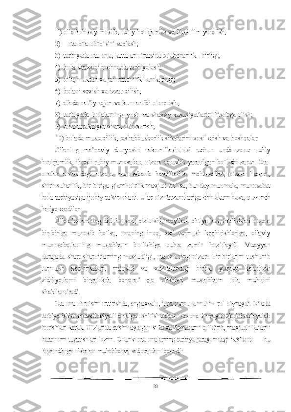  1) oilada hissiy moslik, ruhiy hotirjamlik va iliq iqlim  yaratish;
2)   ota-ona obr o` sini sa q lash;
3)   tarbiyada   ota - ona ,  kattalar   o` rtasida   talabchanlik     birligi ;
4)  bola shaxsi n i me h natda tarbiyalash;
5)  oila, maktab va jamoatchilik  h amkorligi;
6)   bolani sevish va izzat  q ilish;
7) oilada  q at’iy rejim va kun tartibi  o` rnatish;
8)  tarbiyada  bolalarning   yo sh  va shaxsiy xususiyatlarini  h isobga olish;
9)   bola tarak q iyotini ani q lab borish;
10 ) bolada musta q illik, tashabbuskorlik sifatlarini  xos il etish va bosh q alar.
Oilaning   ma’naviy   dunyosini   takomillashtirish   uchun   unda   zarur   ru h iy
hotirjamlik, ibratli ru h iy munosabat,   o` zaro totuvlik yaratilgan b o` lishi zarur. Ota-
onalar   o` rtasidagi   o` zaro   munosabatda   h amji h atlik,   me h r-o q ibat,   o` zaro   h urmat,
shirinsu hanlik, bir-biriga   g` amh o` rlik mavjud b o` lsa, bunday muomala ,   mu nosabat
bola tarbiyasiga ijobiy ta’sir  q iladi. Ular  o`z   farzandlariga chinakam baxt,  q uvonch
h adya etadilar.
Oila a’zolarining   did-farosati,  q izi q ishi, mayllari, e h tiyojlari, intilishlari  o` zaro
bir-biriga   munosib   b o` lsa,   onaning   ino q ,   a xil   turmush   kechirishlariga,   oilaviy
munosabatlarning   musta h kam   b o` lishiga   puhta   zamin   h ozirlaydi.   Muayyan
darajada  shart-sharoitlarning  mavjudligi,   ota-onaning   o` zaro  bir-birlarini   tushunib
turmush   kechirishlari,   ma q sad   va   vazifalardagi   birlik,   yuzaga   keladigai
ziddiyatlarni   birgalikda   bartaraf   eta   olishlari   musta h kam   oila   mu h itini
shakllanti radi.
Ota-ona obro`sini orttirishda, eng avvalo, ibrat-namuna muhim rol  o`ynaydi. Oilada
tarbiya ishini muvaffaqiyatli amalga oshirish uchun ota-ona tinmay o`zlarini tarbiyalab
borishlari kerak. O`zlarida etish maydigan sifat va fazilatlarni to`ldirib, mavjud illatlarni
batamom   tugatishlari lozim. Chunki ota-onalarning tarbiya jarayonidagi ists’do di — bu
farzandlarga nisbatan muhabbat va sadoqatdan iboratdir.
23 