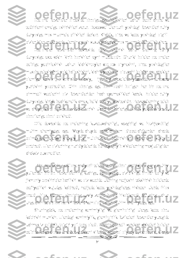 Ota-ona   farzandlar   o`rtasida   obro`ga   ega   bo`lishlari   uchun   qator   chora   va
tadbirlarni amalga oshirishlari zarur. Dastavval  ular tur li yoshdagi farzandlari ruhiy
dunyosiga   mos   muomala   qilishlari   dar kor.   Kichik,   o`rta   va   katta   yoshdagi   o`g`il-
qizlar bilan muloqotda  ularning yosh xususiyatlariga mos muomalada bo`lish shart.
Ota-onalar   farzandlari   davrasida   obro`   orttirish   uchun   ular ning   ruhiy
dunyosiga   asta-sekin   kirib   borishlari   ayni   muddaodir.   Chunki   bolalar   ota-onalar
qalbiga   yaqinlashish   uchun   kichkintoylar   «ot-ot»   o`ynashni,   o`rta   yoshdagilar
musobaqalashishni yoki bellashishni, kichik yoshdagi o`quvchi bolalar esa ertaklar
olamiga   kirishni,   o`spirinlar   oilaviy,     ijtimoiy   masalalar   yuzasidan   munozara
yuritishni   yoqtiradilar.   Chin   obro`ga   ega   bo`lmoqchi   bo`lgan   har   bir   ota-ona
qimmatli   vaqtlarini   o`z   farzandlaridan   hech   ayamasliklari   kerak.   Bolalar   ruhiy
dunyosiga kirish bachkanalik emas, balki tarbiya vositasidir. Farzandlarning talab
va   ehtiyojlarini   oqilona   qondirib   borish   ularni   bir-birlariga   tobora   yaqinlashtiradi,
obro`lariga obro` qo`shadi.
Oila   davrasida   ota-onalarning   kuzatuvchanligi,   sezgirligi   va   hozirjavobligi
muhim   ahamiyatga   ega.   Mayda-chuyda   narsalar   ham   diqqat-e’tibordan   chetda
qolmasligi,   ularga   shaxsiy   fikr-mu lohazalar   bildirishlari   farzandni   xushyor
torttiradi. Ular  o`zlarining nuridiydalarida bunday ajoyib xislatlarning mavjud ligidan
cheksiz quvonadilar.
Ota-onalarning odilona me’yorli talabchanligi obro` orttirish ning eng muhim
yullaridan biridir. Farzandlarning kuchiga, qobi liyatiga,  qiziqishiga  binoan  aqliy  va
jismoniy topshiriqlar berilishi va o`z vaqtida ularning natijasini tekshirish bolalarda
qat’iyatlikni   vujudga   keltiradi,   natijada   katta   yoshdagilarga   nisbatan   ularda   ihlos
ortadi.   Ihlos,   hurmat,   obro`ning   uzviy   zanjiri   bo`lib   hisoblanadi.   SHuning   uchun
unga alohida e’tibor berish far zand kamoloti uchun muhim ahamiyatga ega.
Shuningdek,   ota-onalarning   samimiyligi   va   g`amho`rligi   ularga   katta   obru
keltirishi mumkin. Ulardagi samimiylik, g`amho`rlik   fazilatlari farzandlar yuragida
uchmas iz qoldirib, to`g`ri yo`l topa  oladi. Ularning ibratli xarakter xislatlari bolalar
qalbida kel gusi orzu-umidlari gulshani sifatida katta rol o`ynaydi; binoba rin, ularga
24 