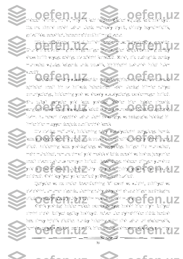 nisbatan   ishonch,   intilish,   moyillik   kabi   istiqbol   sifatlari   vujudga   kela   boshlaydi.
Ota-ona   obro`si   ortishi   uchun   ularda   ma’naviy   qiyofa,   ahloqiy   baynalmilallik,
go`zallikka  qarashlari, barqaror e’tiqod bo`lmog`i zarur.
Oilada   totuvlikning   mavjud   bo`lishi   barcha   muvaffaqiyatlarning   garovidir.
Chunki  oila a’zolarining bir-biriga bo`lgan munosabatlari  kelajak avlodning qanday
shaxs bo`lib voyaga etishiga o`z ta’sirini  ko`rsatadi. Xo`sh, oila quchog`ida qanday
munosabat   vujudga   kelganda   unda   totuvlik,   bir-birlarini   tushunish   holati   hukm
suradi?
Farzandlarning ruhiy xususiyatlaridan qariyalar, tajribali ota- onalar o`z turmush
tajribalari   orqali   bir   oz   bo`lsada   habardorlar.   L ekin   ulardagi   bilimlar   ruhiyat
qonuniyatlariga,   bolalarning   yosh   va   shaxsiy   xususiyatlariga   asoslanmagan   bo`ladi.
Shu   tufayli   qariyalar   yoki   katta   yoshdagi   kishilar   bilan   bolalar   o`rtasida
«anglashilmovchilik   g`ovi» vujudga keladi. Bunday munosabatni tubdan o`zgartirish
lozim.   Bu   narsani   o`zgartirish   uchun   ularni   psixologiya   va   pedagogika   hakidagi   bi -
limlar bilan muayyan darajada qurollantirish kerak.
O`z-o`zidan   ma’lumki,   bolalarning   ruhiy   xususiyatlarini   qariyalarga   hamda
katta yoshdagilarga tanishtirish oilada totuv lik, hamjihatlik, iliq ruhiy iqlimni barpo
qiladi.   Bolalar ning   katta   yoshdagilarga   va   qariyalarga   bo`lgan   iliq   munosabati,
mehr-muhabbati, namuna-timsol yoki maslak sifatida qarashi va boshqa jarayonlar
orqali o`zaro tushunuv namoyon bo`ladi. Farzandlarga nisbatan qilingan yumshoq
yoki   qo`pol   muomala   ularning   ruhiy   dunyosida   ijobiy   yoki   salbiy   taassurot
qoldiradi. Kishi kayfiyati yo ko`tariladi yoki mutlaqo buziladi.
Qariyalar   va   ota-onalar   farzandlarining   fe’l-atvori   va   xulqini,   qobiliyati   va
qiziqishini, umuman olganda, ularning ruhiy dunyosini chuqur bilgan taqdirdagina
oilada normal  (mu’tadil) ruhiy iliq iqlim mavjud bo`lishi mumkin. 
K ichik   yoshdagi   bolalar   maktab   ostonasiga   oyoq   bosishi   bilan   o`yin   fa oliyati
o`rnini   o`qish   faoliyati   egallay   boshlaydi.   Ba’zan   ular   qiyin chiliklar   oldida   bardosh
bera   olmay   injiqlik   qiladilar.   Bunday   h olatning   oldini   olish   uchun   uni   erkalatmaslik,
hamisha   qo`ygan   ta labini   qattiqqo`llik   bilan   amalga   oshiravermaslik   darkor.   Uning
25 