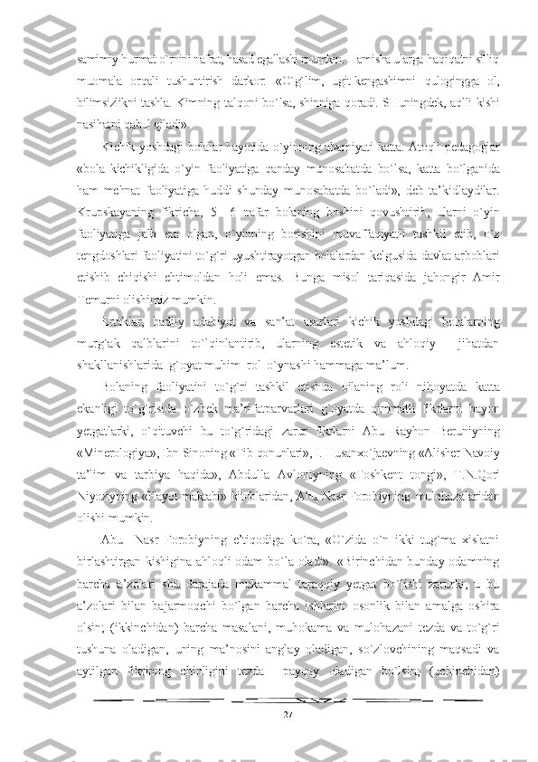 samimiy  h u r mat  o` rnini nafrat,  h asad egallashi  mumkin.  H amisha ularga  h a q i q atni silli q
muomala   o rq ali   tushuntirish   darko r:   « O`g` lim,   ugit-kengashimni   q ulogingga   ol,
bilimsizlikni tashla. Kimning   tal q oni b o` lsa, shinniga   q oradi. SHuningdek, a q lli kishi
nasi h atni  q abul  q iladi» 
Kichik yoshdagi  bolalar hayotida o`yinning ahamiyati katta. Atoqli   pedagoglar
«bola   kichikligida   o`yin   faoliyatiga   qanday   munosabatda   bo`lsa,   katta   bo`lganida
ham   mehnat   faoliyatiga   huddi   shunday   muno sabatda   bo`ladi»,   deb   ta’kidlaydilar.
Krupskayaning   fikricha,   5—6   nafar   bolaning   boshini   qovushtirib,   ularni   o`yin
faoliyatiga   jalb   eta   olgan,   o`yinning   borishini   muvaffaqiyatli   tashkil   etib,   o`z
tengdoshlari faoliyatini to`g`ri uyushtirayotgan bolalardan kelgusida davlat arboblari
etishib   chiqishi   ehtimoldan   holi   emas.   Bunga   misol   tariqasida   jahongir   Amir
Temurni olishimiz mumkin.
Ertaklar,   badiiy   adabiyot   va   san’at   asarlari   kichik   yoshdagi   bola larning
murg`ak   qalblarini   to`lqinlantirib,   ularning   estetik   va   ahloqiy     jihatdan
shakllanishlarida  g`oyat muhim  rol  o`ynashi hammaga ma’lum.
Bolaning   faoliyatini   to`g`ri   tashkil   etishda   oilaning   roli   nihoyatda   katta
ekanligi   to`g`risida   o`zbek   ma’rifatparvarlari   g`oyatda   qimmatli   fikrlarni   bayon
yetgatlarki,   o`qituvchi   bu   to`g`ridagi   zarur   fikrlarni   Abu   Rayhon   Beruniyning
«Minerologiya», Ibn Si noning «Tib qonunlari», I. Husanxo`jaevning «Alisher Navoiy
ta’ lim   va   tarbiya   haqida»,   Abdulla   Avloniyning   «Toshkent   tongi»,   T. N.Qori
Niyoziyning «Hayot maktabi» kitoblaridan, Abu Nasr Foro biyning   mulohazalaridan
olishi mumkin.
Abu     Nasr   Forobiyning   e’tiqodiga   ko`ra,   «O`zida   o`n   ikki   tug`ma   xislatni
birlashtirgan kishigina ahloqli odam bo`la oladi». «Birinchidan bunday odamning
barcha   a’zolari   shu   darajada   mukammal   taraqqiy   yetgat   bo`lishi   zarurki,   u   bu
a’zolari   bilan   bajarmoqchi   bo`lgan   barcha   ishlarini   osonlik   bilan   amalga   oshira
olsin;   (ikkinchidan)   barcha   masalani,   muhokama   va   mulohazani   tezda   va   to`g`ri
tushuna   oladigan,   uning   ma’nosini   anglay   oladigan,   so`zlovchining   maqsadi   va
aytilgan   fikrining   chinligini   tezda     payqay   oladigan   bo`lsin;   (uchinchidan)
27 