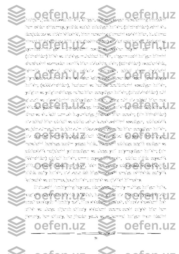 hotirjam, juda baquvvat bo`lsin, ko`rgan, eshitgan, sezgan narsalarining birortasini
ham esidan chiqarmay, yodida saqlab qoladigan bo`lsin; (to`rtinchidan) zehni shu
darajada tez va o`tkir ishlasinki, biron narsaning alomatini sezishi bilan, bu alomat
nimani bildirishini tez bilib olsin; (beshinchidan) so`zlari aniq bo`lsin, fikrlarini va
aytmoqchi   bo`lgan   mulohazalarini   ravon   va   ravshan   bayon     eta       olsin;
(oltinchidan) bilish va o`qishga muhabbati bo`lsin, o`rganmoqchi bo`lgan bilimini
charchashni sezmasdan osonlik bilan o`zlashtira olsin; (ettinchidan) ovqatlanishda,
ichimlik     iste’mol   qilishda   ochko`z     bo`lmasin,   tabiati   qimor   o`yinlarini
o`ynashdan   uzoq     bo`lsin     va     ular   keltiradigan   hursandchilikdan     jirkanadigan
bo`lsin;   (sakkizinchidan),   haqiqatni   va   haqiqat   tarafdorlarini   sevadigan   bo`lsin,
yolg`on va yolg`onchilarga nafrat bilan qaraydigan bo`lsin; (to`qqizinchidan) ruhi
g`ururli   va   o`z   vijdonini   qadrlaydigan   bo`lsin,   uning   ruhi   o`z   tabiati   bilan   past
ishlardan   yuqori   va   olijanob   ishlarga   intiladigan   bo`lsin;   (o`ninchidan)   dirham,
dinar   va   shu   kabi   turmush   buyumlariga   jirkanish   bilan   qarasin;   (o`n   birinchidan)
o`z tabiati bilan adolatli va adolat uchun kurashuvchilirni sevadigan,   adolatsizlik
va jabr-zulmga hamda jabr-zulm o`tkazuvchilarga nafrat bilan qaraydigan bo`lsin,
o`z   odamlari   va   boshqalarga   adolatli   bo`lsin,   go`zal   va   yaxshi   hisoblangan
narsalarini   barchaga   taqdim   yetgat   holda,   odamlarni   adolatga   targ`ib   etadigan   va
adolatsizlik   natijalarini   yo`qotadigan   va   ularga   yo`l   qo`ymaydigan   bo`lsin;   (o`n
ikkinchidan)   adolatli   bo`lsin,   ammo   qaysar   bo`lmasin,     adolat   oldida   qaysarlik
qilib,   o`zbilarmonlikka   berilmasin,   lekin   har   qanday   adolatsizlik   va   pastkashlik
oldida   qat’iy   bo`lsin,   o`zi   zarur   deb   bilgan   narsasini   amalga   oshirishda   qat’iylik
ko`rsatish va qo`rqmas, jasur bo`lsin, qo`rqish va ojizlikni bilmasin».
O`qituvchi   Forobiyning   hayotga,   odamlarga,   ijtimoiy   muhitga   bo`lgan   holis,
sog`lom   qarashlarini   alohida   ta’kidlab,   bu   to`g`rida   o`z   fikrini   qo`yidagi   so`zlar
orqali asoslaydi: “Forobiy razil, iflos xislatlarni qoralash, ahloqsiz shaxslarni fosh
qilish   va   ularga   olijanob   ahloqiy   xislatlarni   qarama-q arshi   qo`yish   bilan   ham
jismoniy,   ham   ahloqiy,   har   jihatdan   yetuk   va   mukammal   bo`lgan   inson   idealini
28 