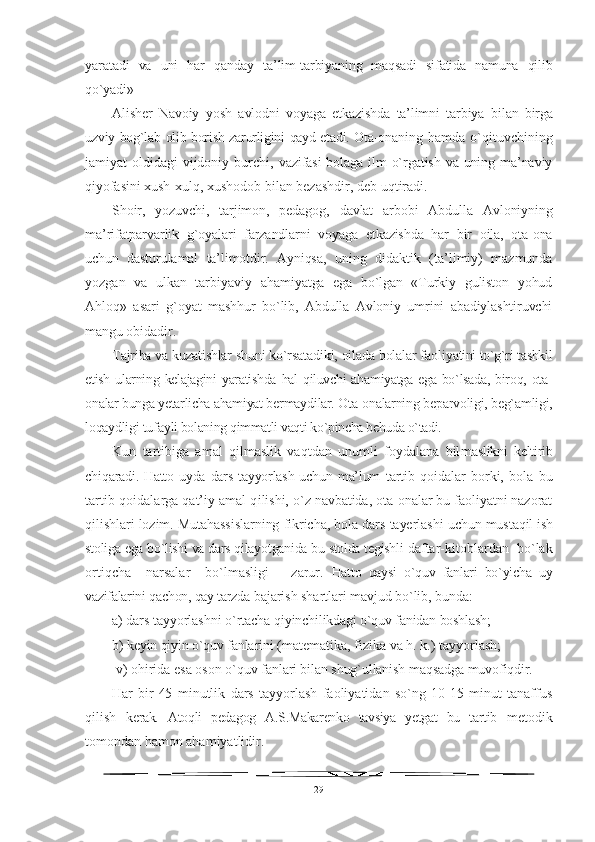 yaratadi   va   uni   har   qanday   ta’ lim-tarbiyaning   maqsadi   sifatida   namuna   qilib
qo`yadi»  
Alisher   Navoiy   yosh   avlodni   voyaga   etkazishda   ta’limni   tarbiya   bi lan   birga
uzviy bog`lab olib borish zarurligini qayd etadi. Ota-ona ning  hamda  o`qituvchining
jamiyat oldidagi  vijdoniy burchi,   vazifasi  bolaga ilm o`rgatish va uning ma’naviy
qiyofasini xush- xulq, xushodob bilan bezashdir, deb uqtiradi.
Shoir,   yozuvchi,   tarjimon,   pedagog,   davlat   arbobi   Abdulla   Avloniyning
ma’rifatparvarlik   g`oyalari   farzandlarni   voyaga   etkazishda   har   bir   oila,   ota-ona
uchun   dasturulamal   ta’limotdir.   Ayniqsa,   uning   didaktik   (ta’limiy)   mazmunda
yozgan   va   ulkan   tarbiyaviy   ahamiyatga   ega   bo`lgan   «Turkiy   guliston   yohud
Ahloq»   asari   g`oyat   mashhur   bo`lib,   Abdulla   Avloniy   umrini   abadiylashtiruvchi
mangu  obidadir.
Tajriba va kuzatishlar shuni ko`rsatadiki, oilada bolalar faoli yatini to`g`ri tashkil
etish ularning kelajagini  yaratishda hal  qiluvchi ahamiyatga ega bo`lsada, biroq, ota-
onalar bunga yetarlicha ahamiyat ber maydilar. Ota-onalarning beparvoligi, beg`amligi,
loqaydligi tufay li bolaning qimmatli vaqti ko`pincha behuda o`tadi.
Kun   tartibiga   amal   qilmaslik   vaqtdan   unumli   foydalana   bil maslikni   keltirib
chiqaradi. Hatto uyda dars tayyorlash uchun  ma’lum   tartib-qoidalar   borki,   bola   bu
tartib-qoidalarga qat’iy amal q ilishi, o`z navbatida, ota-onalar bu faoliyatni nazorat
qilishlari lozim. Mutahassislarning fikricha, bola dars tayerlashi uchun mus taqil ish
stoliga ega bo`lishi va dars qilayotganida bu stolda tegishli  daftar-kitoblardan  bo`lak
ortiqcha     narsalar     bo`lmasligi       zarur.   Hatto   qaysi   o`quv   fanlari   bo`yicha   uy
vazifalarini qachon, qay tarzda  bajarish shartlari mavjud bo`lib, bunda: 
a) dars tayyorlashni o`rtacha q iyinchilikdagi o`quv fanidan boshlash; 
b) keyin qiyin o`quv fanla rini (matematika, fizika va h. k.) tayyorlash;
 v) ohirida esa oson o`q uv fanlari bilan shug`ullanish maqsadga muvofiqdir.
Har   bir   45   minutlik   dars   tayyorlash   faoliyatidan   so`ng   10-15   minut   tanaffus
qilish   kerak.   Atoqli   pedagog   A.S.Makarenko   tavsiya   yetgat   bu   tartib   metodik
tomondan hamon ahamiyatlidir.
29 