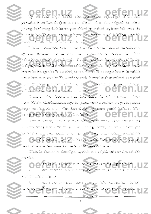 Uy   sharoitida   o`g`il   bolalar   bilan   qiz   bolalar   bajaradigan   ish lar,   turli
yumushlarda   ma’lum   darajada   farq   bor,   albatta.   Biroq   o`rni   kelganda   har   ikkala
jinsdagi   bolalarning   duch   kelgan  yumushlarni   bajarishlari   foydadan   holi   emas.   Bu
to`g`rida   N.K.Krupskaya   «Ayollar   bajaradigan   ishlarni   o`g`il   bolalarga   o`rgatish
kerakmi?»  degan maqolasida ham yozgan edi.
Bolalarni ozodalikka, saranjom-sarishtalikka, mehnatni qadrlashga, kattalarni,
ayniqsa,   keksalarni   hurmat   qilish   va   mehribonlik,   kichiklarga   g`amho`rlik
ko`rsatishga o`rgatish g`oyatda   muhimdir, ota-onalar buni farzandlariga uqtirib, ular
faoliyati ga   katta   e’tibor   bilan   qarashlari   lozim.   Ular   o`g`il-qizlarining   xatti-
harakatlaridan ogoh bo`lib turishlari, hatto kichik bo`lib ko`ringan hato va kamchilik
uchun   ham   murosasiz   bo`lib,   ularni   tez   orada   bartaraf   etish   choralarini   ko`rishlari
lozim.   Chunki   bugun   ar zimas   bo`lib   ko`ringan   kichik   hato   ertaga   katta   hatolarga
yo`l ochib  beradi buning oqibati yomon bo`ladi.
Oilada   to`ng`ich   farzand   boshqa   farzandlarga   g`amxo`r,   mehribon   bo`lishi
lozim. Xalqimizda «Katta arava qayerdan yursa, kichik arava h am shu yoqda yuradi»
degan   naql   bor.   Zero,   to`ng`ich   farzand   o`zining   barcha   yaxshi   fazilatlari   bilan
boshqa kichik bolalarga namuna bo`lishi kerak.
Olimlar fikricha, oilada bolalar kitobxonligini mohirona tashkil etish ahloqiy
go`zallik   tarbiyasida   katta   rol   yo`naydi.   Shunga   ko`ra,   bolalar   kitobxonligini
tashkil etishda oila va maktab hamkorligini o`rnatish, bunda maktabning etakchilik
rolini  oshirish maqsadga muvofiqdir. Keyingi  paytda Yassaviyning «Hikmat»lari,
hadis namunalari kabi qator kitoblar ko`p nushada nashr etildi.
Oilada bolalarning kitobxonligini  uyushtirishni qo`yidagicha amalga oshirish
mumkin:
1.  Har qaysi yoshdagi bolalar uchun badiiy asarlarni to`g`ri tanlash.
2.   Ma’lum   tartib   asosida   badiiy   kitoblarni   o`q ish   uchun   va qt   h amda
sharoitni t o`g` ri belgilash.
3.   Badiiy   asarlarning   tarbiyaviy   tomondan   ta’sir   etadiganlarini   tanlash
va   kerakli   adabiyotlarni   t o` plab,   oila   kitobxonasini   tashkil   etilishi;   kattalar   va
30 