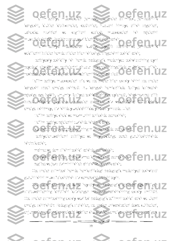 -   Ta’lim-tarbiya   muassasalari   jamoasi,   ota-onalar   qo`mitasi,   jamoatchilik
kengashi,   klublar   kitobxonalar,   stadionlar,   huquqni   himoya   qilish   organlari,
uchastka   nozirlari   va   sog`liqni   saqlash   muassasalari   ish   rejalarini
muvofiqlashtirish, har bir tomon vazifalarini aniqlab berish;
-   Ta’lim-tarbiya   muassasalari   kuchiga   tayanib   ota-ona   va   jamoatchilik
vakillarini bolalar hamda oilalar bilan ishlashga o`rgatishni tashkil etish;
-   tarbiyaviy-tashkiliy   ish   hamda   pedagogik   madaniyat   tashviqotining   ayni
paytdagi   ahvolini   va   natijalarini   chuqur   o`rganish,   birgalikda   muhokama   qilish,
navbatdagi ishlarni belgilab olish kabilarni o`z ichiga oladi.
Ta’lim-tarbiya   muassasalari   oila   va   ota-onalar   bilan   asosiy   ishini   ota-onalar
kengashi   orqali   amalga   oshiradi.   Bu   kengash   hamkorlikda   faoliyat   ko`rsatish
rejasiga   ega   bo`lib,  umumiy   faoliyat   tashkilotchisiga   aylanadi,   ishni   nazorat   qilib
boradi.   Keyingi   paytlarda   ota-onalar   qo`mitasi   o`z   vakolatlarini   to`liqligicha
amalga oshirmay, o`z ishida yuzakichilikka yo`l qo`ymoqda. Ular:
- Ta’lim-tarbiya shakl va mazmunini tanlashda qatnashish;
- Ta’lim-tarbiya rejalarini tuzishda ishtirok etish;
- kun tartibini o`zgartirish va uning muhokamasida qatnashish;
-   tarbiyalanuvchilarni   qobiliyat   va   moyilliklariga   qarab   guruhlashtirishda
ishtirok etish;
- mehnat va dam olishni tashkil etishda qatnashish;
- tarbiyalanuvchilarga tibbiy xizmat ko`rsatishda qatnashish;
- rag`bat va jazo tizimini ishlab chiqishda ishtirok etish;
Ota-onalar   qo`mitasi   hamda   hamkorlikdagi   pedagogik   madaniyati   tashviqoti
guruhi ishini muvofiqlashtirish o`z samarasini berishi tayin. 
Ota-onalar   qo`mitasiga   katta   hayotiy   va   pedagogik   tajribaga   ega   bo`lgan
o`qituvchilarning   kiritilishi   ko`zlangan   maqsadga   erishishning   asosiy   omilidir.
Ota-onalar qo`mitasining asosiy vazifasi pedagogik ta’limni tashkil etish va ularni
amalga oshirishdir. Pedagogik o`qishlar, ota-onalar universitetlari davra suhbatlari,
anjumanlar, ota-onalar  maktabi  kabilar shu vazifani  amalga oshirishga qaratilgan.
32 