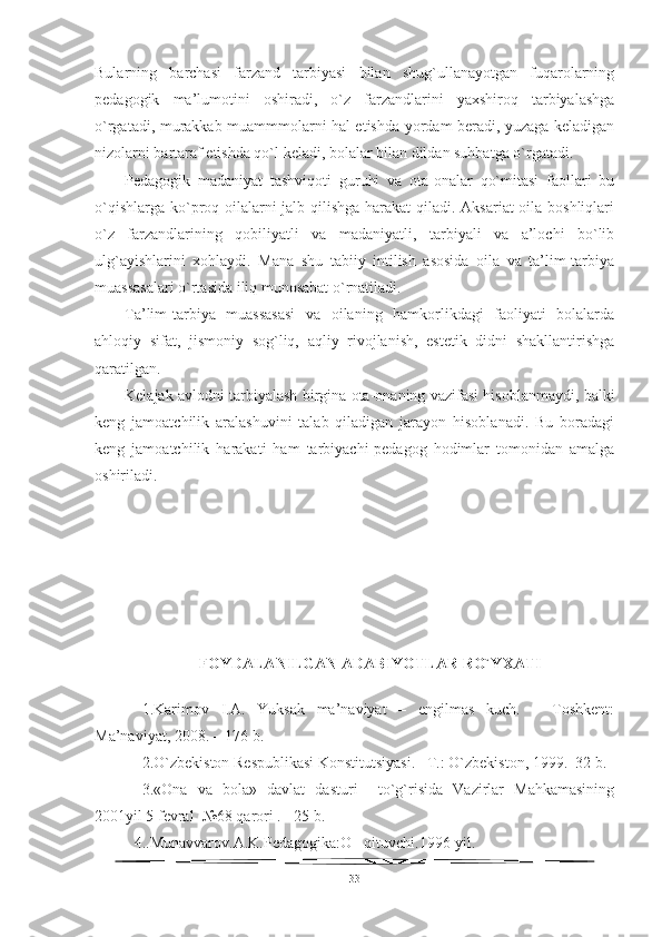 Bularning   barchasi   farzand   tarbiyasi   bilan   shug`ullanayotgan   fuqarolarning
pedagogik   ma’lumotini   oshiradi,   o`z   farzandlarini   yaxshiroq   tarbiyalashga
o`rgatadi, murakkab muammmolarni hal etishda yordam beradi, yuzaga keladigan
nizolarni bartaraf etishda qo`l keladi, bolalar bilan dildan suhbatga o`rgatadi.
Pedagogik   madaniyat   tashviqoti   guruhi   va   ota-onalar   qo`mitasi   faollari   bu
o`qishlarga ko`proq oilalarni  jalb qilishga harakat qiladi. Aksariat  oila boshliqlari
o`z   farzandlarining   qobiliyatli   va   madaniyatli,   tarbiyali   va   a’lochi   bo`lib
ulg`ayishlarini   xohlaydi.   Mana   shu   tabiiy   intilish   asosida   oila   va   ta’lim-tarbiya
muassasalari o`rtasida iliq munosabat o`rnatiladi.
Ta’lim-tarbiya   muassasasi   va   oilaning   hamkorlikdagi   faoliyati   bolalarda
ahloqiy   sifat,   jismoniy   sog`liq,   aqliy   rivojlanish,   estetik   didni   shakllantirishga
qaratilgan.
Kelajak avlodni tarbiyalash birgina ota-onaning vazifasi hisoblanmaydi, balki
keng   jamoatchilik   aralashuvini   talab   qiladigan   jarayon   hisoblanadi.   Bu   boradagi
keng   jamoatchilik   harakati   ham   tarbiyachi-pedagog   hodimlar   tomonidan   amalga
oshiriladi.  
FOYDALANILGAN ADABIYOTLAR RO`Y X ATI
1.Karimov   I.A.   Yuksak   ma’naviyat   –   engilmas   kuch.   –   Toshkent:
Ma’naviyat, 2008. – 176 b.   
2. O`zbekiston Respublikasi Konstitutsiyasi. –T.: O`zbekiston, 1999.–32 b.
3.«Ona   va   bola»   davlat   dasturi     to`g`risida   Vazirlar   Mahkamasining
2001yil 5 fevral  №68 qarori . - 25 b.
4..Munavvarov.A.K.Pedagogika:O qituvchi.1996-yil.‘
33 