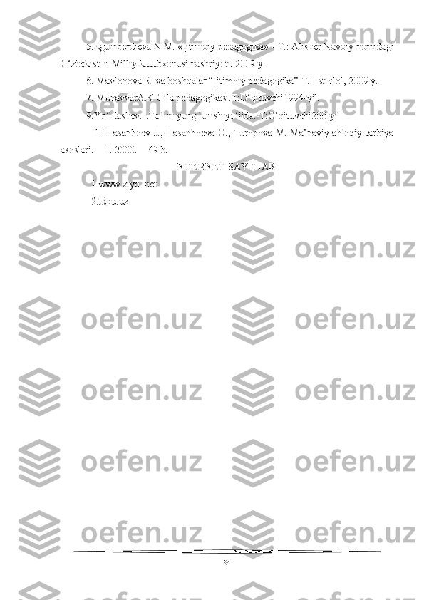 5.Egamberdieva N.M. «Ijtimoiy pedagogika» - Т.: Alisher Navoiy nomidagi
O‘zbekiston Milliy kutubxonasi nashriyoti, 2009 y.
6.  Mavlonova R. va boshqalar “Ijtimoiy pedagogika”  Т .: Istiqlol, 2009 y.
7 . MunavvarA.K.Oila pedagogikasi.T:O‘qituvchi1994-yil.
9 .Yo‘ldashev.J.Ta'lim yangilanish yo‘lida.-T:O‘qituvchi200-yil
                   10.Hasanboev J., Hasanboeva O., Turopova M. Ma’naviy-ahloqiy tarbiya
asoslari. – T. 2000. -  49 b.
INTERNET SAYTLAR
1.www.ziyo_net
2.tdpu.uz
34 