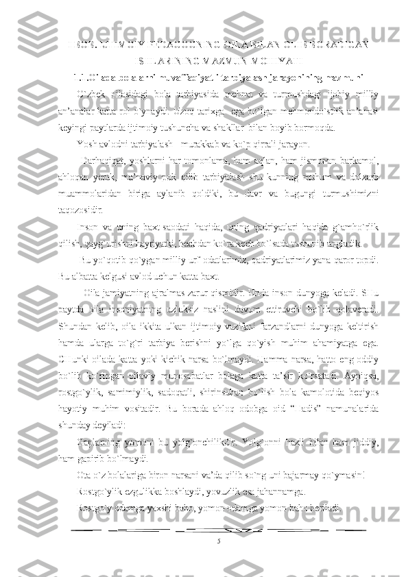 I BOB. IJTIMOIY PEDAGOGNING OILA BILAN OLIB BORADIGAN
ISHLARINING MAZMUN-MOHIYATI 
1.1. Oilada bolalarni muvaffaqiyatli tarbiyalash jarayonining mazmuni
O`zbek   oilasidagi   bola   tarbiyasida   mehnat   va   turmushdagi   ijobiy   milliy
an’analar  katta  rol   o`ynaydi.  Uzoq  tarixga   ega  bo`lgan mehmondo`stlik  an’anasi
keyingi paytlarda ijtimoiy tushuncha va shakllar  bilan boyib bormoqda.
Yosh avlodni tarbiyalash - murakkab va ko`p qirrali jarayon.
  Darhaqiqat,   yoshlarni   har   tomonlama,   ham   aqlan,   ham   jismonan   barkamol,
ahloqan   yetuk,   ma’naviy   pok   qilib   tarbiyalash   shu   kunning   muhum   va   dolzarb
muammolaridan   biriga   aylanib   qoldiki,   bu   davr   va   bugungi   turmushimizni
taqozosidir. 
Inson   va   uning   baxt-saodati   haqida,   uning   qadriyatlari   haqida   g`amho`rlik
qilish, qayg`urishni hayriyatki, hechdan ko`ra kech bo`lsada tushunib angladik.
 Bu yo`qotib qo`ygan milliy urf-odatlarimiz, qadriyatlarimiz yana qaror topdi.
Bu albatta kelgusi avlod uchun katta baxt.
   Oila jamiyatning ajralmas zarur qismidir. Unda inson dunyoga keladi. SHu
paytda   oila   insoniyatning   uzluksiz   naslini   davom   ettiruvchi   bo`lib   qolaveradi.
Shundan   kelib,   oila   ikkita   ulkan   ijtimoiy   vazifani   farzandlarni   dunyoga   keltirish
hamda   ularga   to`g`ri   tarbiya   berishni   yo`lga   qo`yish   muhim   ahamiyatga   ega.
CHunki  oilada katta  yoki  kichik narsa  bo`lmaydi. Hamma  narsa,  hatto eng oddiy
bo`lib   ko`ringan   oilaviy   munosabatlar   bolaga   katta   ta’sir   ko`rsatadi.   Ayniqsa,
rostgo`ylik,   samimiylik,   sadoqatli,   shirinsuhan   bo`lish   bola   kamolotida   beqiyos
hayotiy   muhim   vositadir.   Bu   borada   ahloq–odobga   oid   “Hadis”   namunalarida
shunday deyiladi:   
Gaplarning   yomoni   bu   yolg`onchilikdir.   Yolg`onni   hazil   bilan   ham   jiddiy,
ham gapirib bo`lmaydi. 
Ota o`z bolalariga biron narsani va’da qilib so`ng uni bajarmay qo`ymasin!
Rostgo`ylik ezgulikka boshlaydi, yovuzlik esa jahannamga. 
Rostgo`y odamga yaxshi baho, yomon odamga yomon baho beriladi. 
5 