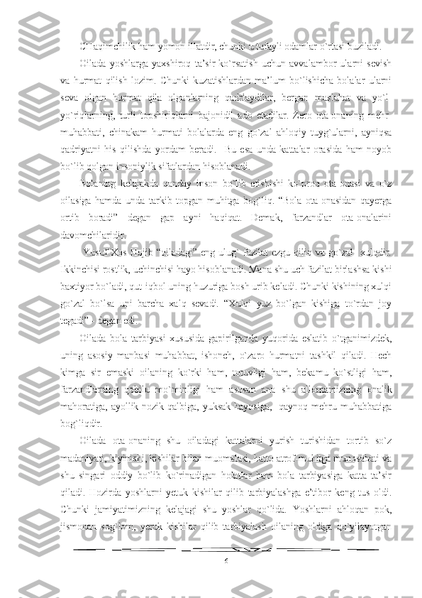 CHaqimchilik ham yomon illatdir, chunki u tufayli odamlar o`rtasi buziladi.
Oilada   yoshlarga   yaxshiroq   ta’sir   ko`rsatish   uchun   avvalambor   ularni   sevish
va   hurmat   qilish   lozim.   Chunki   kuzatishlardan   ma’lum   bo`lishicha   bolalar   ularni
seva   olgan   hurmat   qila   olganlarning   qadrlaydilar,   bergan   maslahat   va   yo`l-
yo`riqlarning,   turli   topshiriqlarni   bajonidil   ado   etadilar.   Zero   ota-onaning   mehr-
muhabbati,   chinakam   hurmati   bolalarda   eng   go`zal   ahloqiy   tuyg`ularni,   ayniqsa
qadriyatni   his   qilishda   yordam   beradi.     Bu   esa   unda   kattalar   orasida   ham   noyob
bo`lib qolgan insoniylik sifatlardan hisoblanadi. 
Bolaning   kelajakda   qanday   inson   bo`lib   etishishi   ko`proq   ota-onasi   va   o`z
oilasiga   hamda   unda   tarkib   topgan   muhitga   bog`liq.   “Bola   ota-onasidan   qayerga
ortib   boradi”   degan   gap   ayni   haqiqat.   Demak,   farzandlar   ota-onalarini
davomchilaridir.
  Yusuf   Xos   Hojib  “oiladagi”   eng  ulug`   fazilat  ezgu   qiliq  va   go`zal    xulqdir.
Ikkinchisi rostlik, uchinchisi hayo hisoblanadi. Mana shu uch fazilat birlashsa kishi
baxtiyor bo`ladi, qut-iqbol uning huzuriga bosh urib keladi. Chunki kishining xulqi
go`zal   bo`lsa   uni   barcha   xalq   sevadi.   “Xulqi   yuz   bo`lgan   kishiga   to`rdan   joy
tegadi” - degan edi. 
Oilada   bola   tarbiyasi   xususida   gapirilganda   yuqorida   eslatib   o`tganimizdek,
uning   asosiy   manbasi   muhabbat,   ishonch,   o`zaro   hurmatni   tashkil   qiladi.   Hech
kimga   sir   emaski   oilaning   ko`rki   ham,   totuvligi   ham,   bekamu   ko`stligi   ham,
farzandlarning   qobilu   mo`minligi   ham   asosan   ana   shu   allomamizning   onalik
mahoratiga,  ayollik nozik qalbiga, yuksak hayosiga,    qaynoq mehru muhabbatiga
bog`liqdir.
Oilada   ota-onaning   shu   oiladagi   kattalarni   yurish   turishidan   tortib   so`z
madaniyati, kiyinishi, kishilar bilan muomalasi, hatto atrof-muhitga munosabati va
shu   singari   oddiy   bo`lib   ko`rinadigan   holatlar   ham   bola   tarbiyasiga   katta   ta’sir
qiladi.   Hozirda   yoshlarni   yetuk   kishilar   qilib   tarbiyalashga   e’tibor   keng   tus   oldi.
Chunki   jamiyatimizning   kelajagi   shu   yoshlar   qo`lida.   Yoshlarni   ahloqan   pok,
jismonan   sog`lom,   yetuk   kishilar   qilib   tarbiyalash   oilaning   oldiga   qo`yilayotgan
6 