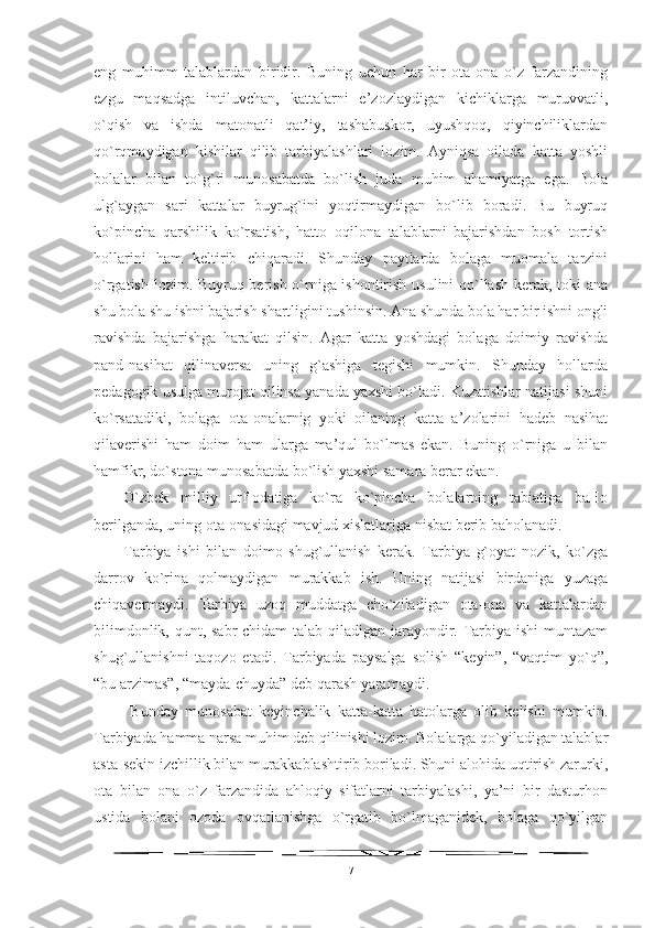 eng   muhimm   talablardan   biridir.   Buning   uchun   har   bir   ota-ona   o`z   farzandining
ezgu   maqsadga   intiluvchan,   kattalarni   e’zozlaydigan   kichiklarga   muruvvatli,
o`qish   va   ishda   matonatli   qat’iy,   tashabuskor,   uyushqoq,   qiyinchiliklardan
qo`rqmaydigan   kishilar   qilib   tarbiyalashlari   lozim.   Ayniqsa   oilada   katta   yoshli
bolalar   bilan   to`g`ri   munosabatda   bo`lish   juda   muhim   ahamiyatga   ega.   Bola
ulg`aygan   sari   kattalar   buyrug`ini   yoqtirmaydigan   bo`lib   boradi.   Bu   buyruq
ko`pincha   qarshilik   ko`rsatish,   hatto   oqilona   talablarni   bajarishdan   bosh   tortish
hollarini   ham   keltirib   chiqaradi.   Shunday   paytlarda   bolaga   muomala   tarzini
o`rgatish lozim. Buyruq berish o`rniga ishontirish usulini qo`llash kerak, toki ana
shu bola shu ishni bajarish shartligini tushinsin. Ana shunda bola har bir ishni ongli
ravishda   bajarishga   harakat   qilsin.   Agar   katta   yoshdagi   bolaga   doimiy   ravishda
pand-nasihat   qilinaversa   uning   g`ashiga   tegishi   mumkin.   Shunday   hollarda
pedagogik usulga murojat qilinsa yanada yaxshi bo`ladi. Kuzatishlar natijasi shuni
ko`rsatadiki,   bolaga   ota-onalarnig   yoki   oilaning   katta   a’zolarini   hadeb   nasihat
qilaverishi   ham   doim   ham   ularga   ma’qul   bo`lmas   ekan.   Buning   o`rniga   u   bilan
hamfikr, do`stona munosabatda bo`lish yaxshi samara berar ekan. 
O`zbek   milliy   urf-odatiga   ko`ra   ko`pincha   bolalarning   tabiatiga   baHo
berilganda, uning ota-onasidagi mavjud xislatlariga nisbat berib baholanadi. 
Tarbiya   ishi   bilan   doimo   shug`ullanish   kerak.   Tarbiya   g`oyat   nozik,   ko`zga
darrov   ko`rina   qolmaydigan   murakkab   ish.   Uning   natijasi   birdaniga   yuzaga
chiqavermaydi.   Tarbiya   uzoq   muddatga   cho`ziladigan   ota-ona   va   kattalardan
bilimdonlik, qunt, sabr-chidam  talab qiladigan jarayondir. Tarbiya ishi muntazam
shug`ullanishni   taqozo   etadi.   Tarbiyada   paysalga   solish   “keyin”,   “vaqtim   yo`q”,
“bu arzimas”, “mayda-chuyda” deb qarash yaramaydi.
  Bunday   munosabat   keyinchalik   katta-katta   hatolarga   olib   kelishi   mumkin.
Tarbiyada hamma narsa muhim deb qilinishi lozim. Bolalarga qo`yiladigan talablar
asta-sekin izchillik bilan murakkablashtirib boriladi. Shuni alohida uqtirish zarurki,
ota   bilan   ona   o`z   farzandida   ahloqiy   sifatlarni   tarbiyalashi,   ya’ni   bir   dasturhon
ustida   bolani   ozoda   ovqatlanishga   o`rgatib   bo`lmaganidek,   bolaga   qo`yilgan
7 