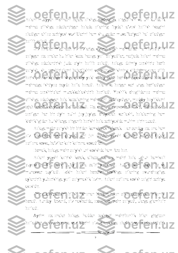 Bolani   muayyan   mehnatni   bajara   olishga   nechog`lik   o`rgatilishi   va   uni   kundalik
mehnat   qilishga   odatlantirgan   bolada   oilaning   foydali   a’zosi   bo`lish   istagini
oladigan   ahloq   tarbiyasi   vazifalarini   ham   shu   qadar   muvaffaqiyatli   hal   qiladigan
bo`lib qoladi.
O`z bolalarining, hatto o`z-o`zlariga xizmat qilish mehnatidan ham ozod qilib
qo`ygan   ota-onalar   bu   bilan   katta   hatoga   yo`l   qo`yadilar,   natijada   bolani   mehnat
qilishga   odatlantirish   juda   qiyin   bo`lib   qoladi.   Bolaga   doimiy   topshiriq   berib
qo`yish,   shu   topshiriqlarni   bajarilishini   va   qilingan   ishning   sifatini   nazorat   qilib
borish,   bola   bajargan   ishga   ijobiy   yoki   salbiy   baho   berish   natijasidagina   bolada
mehnatga   ishtiyoq   paydo   bo`la   boradi.   Bola   o`sa   borgan   sari   unga   beriladigan
mehnat   topshiriqlari   murakkablashtirib   boriladi.   Yoshlik   chog`idanoq   mehnat
qilishga odatlangan bola kattalarning mehnatini  qadrlaydigan, moddiy boyliklarni
tejab-tergab asraydigan bo`lib o`sadi. Ota-onaning rizqsevar bo`lishi, mehnat bilan
topilgan   har   bir   tiyin   pulni   joy-joyiga   ehtiyotlab   sarflashi,   bolalarning   ham
kichikligidan bu ishlarga o`rganib borishi bola tarbiyasida muhim o`rin tutadi. 
Bolaga mehr qo`yish bir-biridan kamsitmaslik kerak. H ar qanday ota-ona  h am
o`z   farzandiga   me h r   qo`yadi.   Uni   jon   dilidan   yaxshi   ko`radi.   Ba’zilar   bolani
oqilona sevsa, ba’zilar ko`r-ko`rona sevadilar.
Demak, bolaga me h r qo`yish uni sevishda  h am farq bor. 
Bolani   yaxshi   ko`rish   kerak,   albatta   ota-ona   me h ri   bola   uchun   bamisoli
quyoshdir.   Shu   me h r   tufayli   bola   qalbi   yorishadi.   Butun   olam   unga   iliq   va
munavvar   tuyiladi.   Lekin   bolani   beparvo   sevishga   oilaning   ovunchog`iga
aylantirib yuborishiga yo`l qo`ymaslik lozim. Bolani oqilona sevish to`g`ri tarbiya
asosidir.
Uning   qiziqishlarni   bilish   jismonan   bardam   inson   qilib   tarbiyalash   imkonini
beradi.   Bunday   farzand ,   o`z   navbatida ,   ota-onaga   me h r   qo`yadi,   ularga   g`amho`r
bo`ladi.
Ayrim   ota-onalar   bolaga   h addan   tashqari   me h r i bonlik   bilan   girgitton
bo`ladilar.   Uning   h amma   vazifalarini   o`z   zimmasiga   oladilar   va   barcha   injiqlik
9 