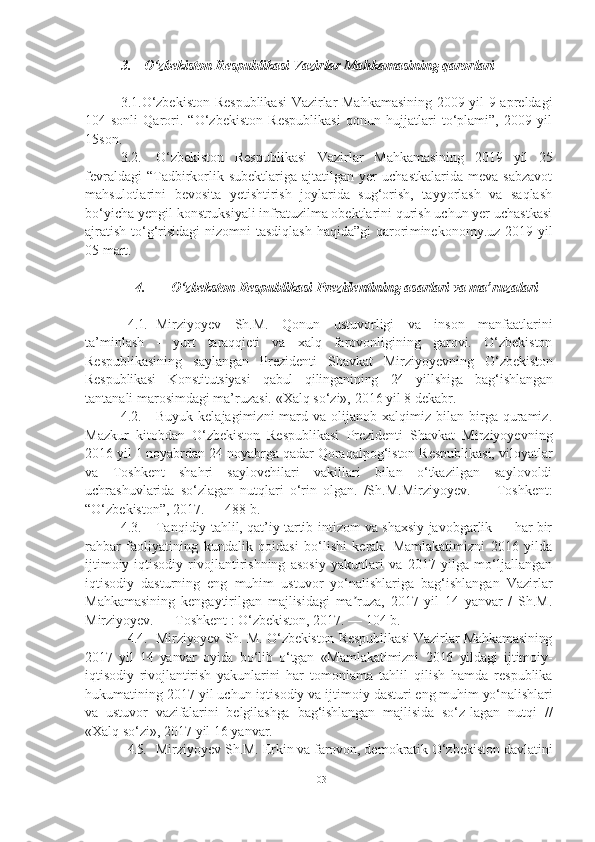 3. O‘zbekiston Respublikasi Vazirlar Mahkamasining qarorlari
3.1.O‘zbekiston Respublikasi  Vazirlar Mahkamasining 2009 yil 9 apreldagi
104-sonli   Qarori.   “O‘zbekiston   Respublikasi   qonun   hujjatlari   to‘plami”,   2009   yil
15son .
3.2. O‘zbekiston   Respublikasi   Vazirlar   Mahkamasining   2019   yil   25
fevraldagi   “Tadbirkorlik  subektlariga   ajtatilgan  yer   uchastkalarida   meva   sabzavot
mahsulotlarini   bevosita   yetishtirish   joylarida   sug‘orish,   tayyorlash   va   saqlash
bo‘yicha yengil konstruksiyali infratuzilma obektlarini qurish uchun yer uchastkasi
ajratish to‘g‘risidagi  nizomni tasdiqlash  haqida”gi  qarori minekonomy.uz 2019 yil
05 mart.
4. O‘zbekston Respublikasi Prezidentining asarlari va ma’ruzalari
4.1. Mirziyoyev   Sh.M.   Qonun   ustuvorligi   va   inson   manfaatlarini
ta’minlash   -   yurt   taraqqieti   va   xalq   farovonligining   garovi.   O‘zbekiston
Respublikasining   saylangan   Prezidenti   Shavkat   Mirziyoyevning   O‘zbekiston
Respublikasi   Konstitutsiyasi   qabul   qilinganining   24   yillshiga   bag‘ishlangan
tantanali marosimdagi ma’ruzasi. «Xalq so‘zi»,  2016  yil  8  dekabr.
4.2. Buyuk  kelajagimizni  mard  va  olijanob  xalqimiz  bilan  birga  quramiz.
Mazkur   kitobdan   O‘zbekiston   Respublikasi   Prezidenti   Shavkat   Mirziyoyevning
2016 yil 1 noyabrdan 24 noyabrga qadar Qoraqalpog‘iston Respublikasi, viloyatlar
va   Toshkent   shahri   saylovchilari   vakillari   bilan   o‘tkazilgan   saylovoldi
uchrashuvlarida   so‘zlagan   nutqlari   o‘rin   olgan.   /Sh.M.Mirziyoyev.   —   Toshkent:
“O‘zbekiston”, 2017. — 488 b.
4.3. Tanqidiy tahlil, qat’iy tartib-intizom va shaxsiy javobgarlik — har bir
rahbar   faoliyatining   kundalik   qoidasi   bo‘lishi   kerak.   Mamlakatimizni   2016   yilda
ijtimoiy-iqtisodiy   rivojlantirishning   asosiy   yakunlari   va   2017   yilga   mo‘ljallangan
iqtisodiy   dasturning   eng   muhim   ustuvor   yo‘nalishlariga   bag‘ishlangan   Vazirlar
Mahkamasining   kengaytirilgan   majlisidagi   ma ruza,   2017   yil   14   yanvar   /   Sh.M.ʼ
Mirziyoyev. — Toshkent : O‘zbekiston, 2017. — 104 b.
4.4. Mirziyoyev Sh. M. O‘zbekiston Respublikasi Vazirlar Mahkamasining
2017   yil   14   yanvar   oyida   bo‘lib   o‘tgan   «Mamlakatimizni   2016   yildagi   ijtimoiy-
iqtisodiy   rivojlantirish   yakunlarini   har   tomonlama   tahlil   qilish   hamda   respublika
hukumatining  2017  yil uchun iqtisodiy va ijtimoiy  dasturi eng muhim yo‘nalishlari
va   ustuvor   vazifalarini   belgilashga   bag‘ishlangan   majlisida   so‘z- lagan   nutqi   //
«Xalq so‘zi»,  2017  yil  16  yanvar.
4.5. Mirziyoyev Sh.M. Erkin va farovon, demokratik O‘zbekiston davlatini
103 