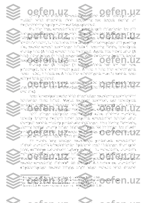 Ijtimoiy   ishlab   chiqarish   samaradorligini   oshirish   vazifasi   iqtisodiyot   uchun
muddatli   ishlab   chiqarishda   o‘sish   darajasining   past   darajada   ekanligi   uni
rivojlantirishning hayotiy muhim vazifasiga aylantiradi.
Shu   bilan   birga,   samaradorlik   talqini   yuqorida   aytib   o‘tilganlardan   farq   qilib
boshqa   harakterda   ham   bo‘lishi   mumkin.   Italiyalik   iktisodchi   Vilfred   Pareto   (1848-
1923yy)   nomi   bilan   bog‘liq   bunday   talqin   mohiyatiga   ko‘ra   quyidagichadir:   «Agar
kimdir o‘z holatini, bu holat boshqa birov uchun yomonlashmaydigan qilib yaxshilay
olsa,   resurslar   samarali   taqsimlangan   bo‘ladi» 17
.   Paretoning   fikricha,   iqtisodiyotda
shunday   holat   (A   holat)   samarali   holat   hisoblanadi.   Agarda   bitta   individ   uchun   (A
holat)   oldingi   holatga   (B   holat)   qaraganda   qolgan   individlarning   foydalilik   darajasi
pasaymasa yuqori darajada foyda keltiradi 18
, 19
. 
Shunday   ekan   (A   holat)dan   (B   holat)ga   o‘tishda   hech   kim   hech   narsa
yo‘qotmaydi,   balki   kimdir   nimadir   yutadi.   A   holat   B   holat   bilan   solishtirilganda
Pareto – afzal, B holatda esa A holat bilan solishtirilganda muvofi q   ravishda Pareto
salbiy sifatida aniqlanadi. 
Pareto   samarali   hisoblanadi,   agarda   Pareto   afzal   holati   munosabat   bo‘yicha
unga amal qilmasa  Pareto samarasiz (agarda munosabat bo‘yicha Pareto afzal holati
amal qilsa). 
Pareto konsepsiyasi tovarlar ishlab chiqariladigan resurslarning taqsimlanishini
baholashdan   iborat   bo‘ladi.   Mavjud   resurslarni   taqsimlash,   agar   iqtisodiyotda
qandaydir   bir   tovarni,   boshqalarini   ishlab   chiqarishni   kamaytirmay   turib,   ko‘proq
mikdorda ishlab chiqarish imkoniyati mavjud bo‘lmasa, samarali hisoblanadi.
Tahlil   qilingan   adabiyotlar   orqali   shunday   xulosa   qilishimiz   mumkinki,
iqtisodiy   fanlarning   rivojlanib   borishi   jarayonida   samaradorlikni   baholash   uchun
ahamiyatli   ravishda   miqdoriy   yondashuvlar   shakllangan.   Biroq   bizning   fikrimizcha,
ularning   barchasi   umumiy   bo‘lgan   belgilari   bo‘yicha   ikki   bir-biridan   farq   qiluvchi
yondashuvlarga   bo‘linadi:   resurs-xarajat   va   maqsadga   yo‘naltirilganlik.   Ularning
mohiyati va mazmunini batafsil ko‘rib chiqamiz. 
Bir   muncha   keng   tarqalgan   resurs-xarajat   yondashuvda   samaradorlikni
o‘lchash unumdorlik ko‘rsatkichlaridan foydalanish orqali ifodalangan. Shuni aytish
joizki,   «efficieny»   tushunchasini   lug‘aviy   ma’nosi   –   bu   mahsuldorlik,   unumdorlik
ma’nolarini   bildiradi.   Bunga   teskari   bo‘lgan   ma’nolarni   ham   keltirishimiz   mumkin.
Masalan:   S.E.Sarkisov   «unumdorlikni   mahsulot   yaratish   uchun   foydalanilgan
resurslar   samaradorligi   o‘lchovi» 20
  deb   ta’riflaydi.   A.B.Borisov   esa   unumdorlikni
«foydalanilayotgan   resurslar   birligiga   to‘g‘ri   kelgan   mahsulot   ishlab   chiqarish
17
 Abdurahmonov Q.X. Mehnat iqtisodiyoti (darslik) T.: «Mehnat», 2004. –B. 395.
18
 Vilferdo Pareto iqtisodiyot fanida birinchi bo‘lib samaradorlikning shunday tushunchasini taklif etadi. 
19
Экономическая школа – М . :  В ысшая школа экономики ,  1999. №5 .  –  С.  91 .
20
 Саркисов С.Э.  М енеджмент: словарь справочник. – М . : АНКИЛ, 2005 – С.  551 .
14 