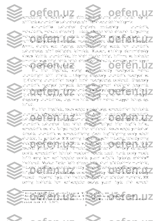 samaradorligi   ko‘rsatkichi» 21
  deb   e’tirof   etadi.   Shuning   uchun   bundan   keyingi
tahlillarda «unumdorlik» tushunchasiga ta’rif berish zarur deb hisoblaymiz. 
«Unumdorlik»   tushunchasi   (inglizcha   productivity   –   unumdorlik,
mahsuldorlik,   mahsulot   chiqarish)   –   odatda   odamlar   ishlab   chiqarish   faoliyatining
mahsuldorligi,   samaradorligi   sifatida   aniqlanadi.   XXI   asrning   70   yillarida   o‘ta
naflilik   nazariyasi   paydo   bo‘lganda   mazkur   tushuncha   keng   talqin   etila   boshlandi.
Ammo,   shuncha   vaqt   o‘tganiga   qaramasdan   hozirgi   vaqtda   ham   unumdorlik
tushunchasiga   ta’rif   eskiligicha   kolmokda.   Xususan,   «Bolshoy   ekonomicheskiy
slovar»   kitobida   unumdorlikka,   bir   ishchi   jihozlar   birligi,   bo‘linma   va   boshqalar
tomonidan   vaqt   birligi   ichida   ishlab   chiqarilgan   mahsulot,   xizmatlar,   yarim   tayyor
mahsulotlar» 22
 deb ta’riflar berilgan. 
Shu   bilan   birgalikda,   xozirgi   zamon   iqtisodiy   nazariyasida   mehnat
unumdorligini   tahlil   qilishda   J.B.Seyning   chegaraviy   unumdorlik   nazariyasi   va
Dj.Klarkning   unumdorlikni   pasayib   borish   nazariyalariga   asoslanadi.   Chegaraviy
unumdorlik   nazariyasi   jamiyatda   daromad   va   qiymatni   shakllanish   jarayonida
ishtirok   etuvchi   barcha   omillarni   unumdorlik   xususiyatiga   ega   ekanligini   bildiradi.
Dj.Klarkning   nazariyasiga   asosan   ishlab   chiqarishning   har   bir   omili   qandaydir
chegaraviy   unumdorlikka,   unga   mos   holda   har   bir   mehnat   muayyan   bahoga   ega
bo‘ladi. 
Shu   bilan   birgalikda,   resurs-xarajat   yondashuviga   samaradorlikni   baholashda
unumdorlik   ko‘rsatkichlaridan   foydalaniladi.   Ammo   unumdorlik   va   samaradorlik
tushunchalari   ijtimoiy-iqtisodiy   mazmuniga   ko‘ra   turli   xil   kategoriyalardir.   Agar
unumdorlik   tushunchasi   faqat   ishlab   chiqarish   faoliyati   bilan   bog‘lik   bo‘lsa,
samaradorlik   esa   shu   faoliyat   natijasi   bilan   aniqlanadi.   Resurs-xarajat   yondashuvi
doirasida   unumdorlik   va   samaradorlikning   o‘zaro   bog‘likligining   asosiy   sababi
shundaki,   bu   yondashuv   XIX   asrning   boshlarida,   ya’ni   industrial   iqtisodiyotning
shakllanishi   va   rivojlanishi   sharoitida   vujudga   kela   boshlagan.   Albatta,   bu   holda
resurslar   yondashuvi   moddiy   ne’matlar   ishlab   chiqarish   ommaviy   standartlash
asosida   samaradorlikni   baholash   masalasini   nazarda   tutadi.   Bunda   asosiy   masala
bo‘lib   «eng   kam   sarf   harajatlar   asosida   yuqori   xo‘jalik   foydasiga   erishish» 23
hisoblanadi.   Mazkur   fikrdan   kelib   chiqqan   holda   shuni   ta’kidlashimiz   mumkinki,
industrial   iqtisodiyot   sharoitida   moddiy   ishlab   chiqarish   asosiy   ahamiyatga   ega
bo‘lgan.   Natijada   bu   yondashuvga   asosan   har   qanday   ishlab   chiqarishning   asosiy
maqsadi   -   maksimal   foyda   olish   hisoblanadi.   Yana   shuni   ta’kidlash   mumkinki,   XX
asrning   boshlarida   ham   sarf-xarajatlar   evaziga   yuqori   foyda   olish   samarali
21
 Борисов А.Б «Большой экономический словарь» - М. :   Книжный мир ,  1999 .  – С.  554 .
22
 Азримян А.Н «Большой экономический словарь» - М. :  Фонд  «Правовая кул ь тура» ,  1994 .  –  С.  322 .
23
Барановский М.И Основы политической экономики 5 -е  изд .  /М.И Барановский – П . : Издания Юридического 
склада « П раво» 1917 .  –  С.  39-40.
15 