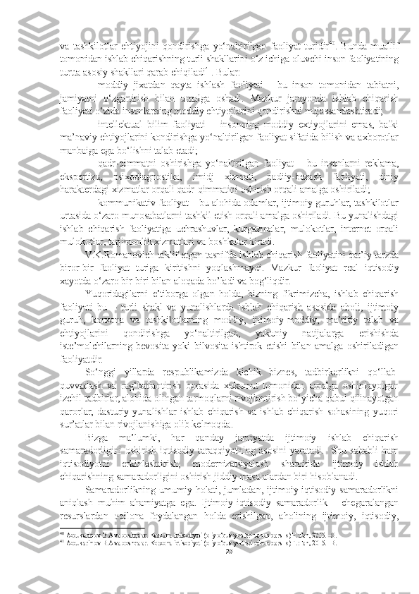 va   tashkilotlar   ehtiyojini   qondirishga   yo‘naltirilgan   faoliyat   turidir 40
.   Bunda   muallif
tomonidan ishlab chiqarishning turli shakllarini o‘z ichiga oluvchi inson faoliyatining
turtta asosiy shakllari qarab chiqiladi 41
. Bular:
– moddiy   jixatdan   qayta   ishlash   faoliyati   -   bu   inson   tomonidan   tabiatni,
jamiyatni   o‘zgartirish   bilan   amalga   oshadi.   Mazkur   jarayonda   ishlab   chiqarish
faoliyati o‘zida insonlarning moddiy ehtiyojlarini qondirishni mujassamlashtiradi; 
– intellektual   bilim   faoliyati   –   insonning   moddiy   extiyojlarini   emas,   balki
ma’naviy ehtiyojlarini kondirishga yo‘naltirilgan faoliyat sifatida bilish va axborotlar
manbaiga ega bo‘lishni talab etadi;
– qadr-qimmatni   oshirishga   yo‘naltirilgan   faoliyat   –   bu   insonlarni   reklama,
ekspertiza,   psixodiagnostika,   imidj   xizmati,   badiiy-bezash   faoliyati,   diniy
harakterdagi xizmatlar orqali qadr-qimmatini oshirish orqali amalga oshiriladi; 
– kommunikativ faoliyat – bu alohida odamlar, ijtimoiy guruhlar, tashkilotlar
urtasida o‘zaro munosabatlarni tashkil etish orqali amalga oshiriladi. Bu yunalishdagi
ishlab   chiqarish   faoliyatiga   uchrashuvlar,   kurgazmalar,   mulokotlar,   internet   orqali
mulokotlar, tarjimonlik xizmatlari va boshkalar kiradi. 
V.K.Romanovich taklif etgan tasnifda ishlab chiqarish faoliyatini qat’iy tarzda
biror-bir   faoliyat   turiga   kiritishni   yoqlashmaydi.   Mazkur   faoliyat   real   iqtisodiy
xayotda o‘zaro bir-biri bilan alo q ada b o’ ladi va bog‘liqdir. 
Yuqoridagilarni   e’tiborga   olgan   holda,   bizning   fikrimizcha,   ishlab   chiqarish
faoliyati   bu   –   turli   shakl   va   yunalishlarda   ishlab   chiqarish   asosida   aholi,   ijtimoiy
guruh,   korxona   va   tashkilotlarning   moddiy,   ijtimoiy-moddiy,   ma’rifiy   talab   va
ehtiyojlarini   qondirishga   yo‘naltirilgan,   yakuniy   natijalarga   erishishda
iste’molchilarning   bevosita   yoki   bilvosita   ishtirok   etishi   bilan   amalga   oshiriladigan
faoliyatdir. 
So‘nggi   yillarda   respublikamizda   kichik   biznes,   tadbirkorlikni   qo‘llab-
quvvatlash   va   rag‘batlantirish   borasida   xukumat   tomonidan   amalga   oshirilayotgan
izchil tadbirlar, alohida olingan tarmoqlarni rivojlantirish bo‘yicha qabul qilinayotgan
qarorlar,   dasturiy   yunalishlar   ishlab   chiqarish   va   ishlab   chiqarish   sohasining   yuqori
sur’atlar bilan rivojlanishiga olib kelmoqda.
Bizga   ma’lumki,   har   qanday   jamiyatda   ijtimoiy   ishlab   chiqarish
samaradorligini   oshirish   iqtisodiy   taraqqiyotning   asosini   yaratadi.     Shu  sababli   ham
iqtisodiyotni   erkinlashtirish,   modernizatsiyalash   sharoitida   ijtimoiy   ishlab
chiqarishning samaradorligini oshirish jiddiy masalalardan biri hisoblanadi.
Samaradorlikning   umumiy   holati,   jumladan,   ijtimoiy-iqtisodiy   samaradorlikni
aniqlash   muhim   ahamiyatga   ega.   Ijtimoiy-iqtisodiy   samaradorlik   –   chegaralangan
resurslardan   oqilona   foydalangan   holda   erishilgan,   aholining   ijtimoiy,   iqtisodiy,
40
  Abdukarimov B.A va boshqalar. Korxona iqtisodiyoti (oliy o‘quv yurtlari uchun darslik) T.:Fan, 2015. –B. 
41
  Abdukarimov B.A va boshqalar. Korxona iqtisodiyoti (oliy o‘quv yurtlari uchun darslik) T.:Fan, 2015. –B. 
25 