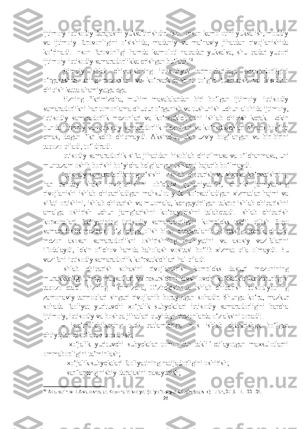 ijtimoiy-iqtisodiy darajasini yuksaltirishdir. Ish – inson kamolotini yuksalish, moddiy
va   ijtimoiy   farovonligini   o‘sishida,   madaniy   va   ma’naviy   jihatdan   rivojlanishida
ko‘rinadi.   Inson   farovonligi   hamda   kamoloti   naqadar   yuksalsa,   shu   qadar   yuqori
ijtimoiy-iqtisodiy samaradorlikka erishgan bo‘ladi. 42
Ijtimoiy   ishlab   chiqarishning   iqtisodiyot   tarmoqlaridagi   samaradorligini
o‘rganishda   uning   mezonlari   va   ko‘rsatkichlarini   to‘g‘ri   tushunish   va   hisoblab
chiqish katta ahamiyatga ega. 
Bizning   fikrimizcha,   muhim   masalalardan   biri   bo‘lgan   ijtimoiy-   iqtisodiy
samaradorlikni har tomonlama chuqur o‘rganish va tushunish uchun alohida ijtimoiy,
iqtisodiy   samaradorlik   mezonlari   va   ko‘rsatkichlarini   ishlab   chiqish   kerak.   Lekin
bunda ijtimoiy va iqtisodiy samaradorlik mezonlari va ko‘rsatkichlari o‘zaro bog‘liq
emas,   degan   fikr   kelib   chiqmaydi.   Aksincha,   ular   u zviy   bog‘langan   va   bir - birini
taqozo qiladi, t o‘ ldiradi. 
Iqtisodiy samaradorlik sifat jihatidan hisoblab chi q ilmasa va   o‘ lchanmasa, uni
muntazam oshib borishi bo‘yicha belgilangan ishlarni bajarib b o‘ lmaydi.
Iqtisodiy   samaradorlikning  o‘sishi   -  ishlab   chiqarish  va  xizmat  ko‘rsatishning
har   qanday   shakli   rivojlanishini   ob’ektiv   q onun i yatidir,   chunki   jamiyatning
rivojlanishi   ishlab   chi q ariladigan   mahsulot   yoki   k o‘ rsatiladigan   xizmatlar   hajmi   va
sifati ortishini, ishlab chiqarish va muomala, kengaytirilgan takror ishlab chiqarishni
amalga   oshirish   uchun   jam g‘ arishni   ko‘paytirishni   talabetadi.   Ishlab   chiqarish
korxonalari   faoliyatining   iqtisodiy   samaradorli gi ni   kompleks   ta h lil   qilish   fa q at
samaradorlik   mezonini   o‘z   ichiga   olish   bilan   chegaralanib   qolmasligi   kerak,   chunki
mezon   asosan   samaradorlikni   oshirishning   mo h iyatini   va   asosiy   vazifalarini
ifodalaydi,   lekin   o‘lchov   hamda   baholash   vositasi   b o‘ lib   xizmat   q ila   olmaydi.   Bu
vazifani iqtisodiy samaradorlik ko‘rsatkichlari  h al  q iladi. 
Ishlab   chiqarish   sohasini   rivojlantirish   kompleks   dasturi   mezoni ning
murakkabligi   uning  maqsadlari   va   resurslarini   tavsiflov chi   ko‘rsatkichlar   zarurligini
taqozo   etadi.   Bizning   fikrimizcha,   O‘zbekistonda   ishlab   chiqarish   iqtisodiyotning
zamonaviy   tarmoqlari   singari   rivojlanib   borayotgan   sohadir.   Shunga   ko‘ra,   mazkur
sohada   faoliyat   yurituvchi   xo‘jalik   subyektlari   iqtisodiy   samaradorligini   barcha
ijtimoiy, iqtisodiy va boshqa jihatlari quyidagi mezonlarda o‘z aksini topadi: 
–   iste’molchilarning   turli   qatlamlariga   mos   ishlab   chiqarish ga   bo‘lgan
ehtiyojlarini to‘laro q  qondirish;
–   xo‘jalik   yurituvchi   subyektlar   tomonidan   taklif   etilayotgan   maxsulotlarni
ommabopligini ta’minlash;
–   xo‘jalik subyektlari faoliyatining natijadorligini oshirish;
–   sarflarning nisbiy darajasini pasaytirish;
42
  Abdukarimov B.A va boshqalar. Korxona iqtisodiyoti (oliy o‘quv yurtlari uchun darslik) T.:Fan, 2015. –B. 122-123.
26 