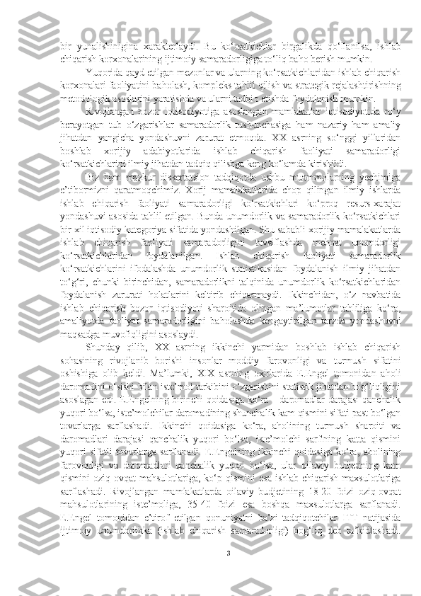 bir   yunalishinigina   x arakterlaydi.   Bu   ko‘rsatkichlar   birgalikda   qo‘ llanilsa,   ishlab
chiqarish korxonalarining ijtimoiy samaradorligiga t o‘ li q  ba h o berish mumkin. 
Yuqorida  q ayd etilgan mezonlar va ularning ko‘rsatkichlaridan ishlab chiqarish
korxonalari faoliyatini baholash, kompleks ta h lil  q ilish va strategik rejalashtirishning
metodologik asoslarini yaratishda va ularni tadbi q  etishda foydalanish mumkin.
Rivojlangan   bozor   iqtisodiyotiga   asoslangan   mamlakatlar   iqtisodiyotida   ro‘y
berayotgan   tub   o‘zgarishlar   samaradorlik   tushunchasiga   ham   nazariy   ham   amaliy
jihatdan   yangicha   yondashuvni   zarurat   etmoqda.   XX   asrning   so‘nggi   yillaridan
boshlab   xorijiy   adabiyotlarida   ishlab   chiqarish   faoliyati   samaradorligi
ko‘rsatkichlarini ilmiy jihatdan tadqiq qilishga keng ko‘lamda kirishildi. 
Biz   ham   mazkur   dissertatsion   tadqiqotda   ushbu   muammolarning   yechimiga
e’tibormizni   q aratmo q chimiz.   Xorij   mamalakatlarida   chop   qilingan   ilmiy   ishlarda
ishlab   chiqarish   faoliyati   samaradorligi   ko‘rsatkichlari   ko‘proq   resurs-xarajat
yondashuvi asosida tahlil etilgan. Bunda unumdorlik va samaradorlik ko‘rsatkichlari
bir xil iqtisodiy kategoriya sifatida yondashilgan. Shu sababli xorijiy mamalakatlarda
ishlab   chiqarish   faoliyati   samaradorligini   tavsiflashda   mehnat   unumdorligi
ko‘rsatkichlaridan   foydalanilgan.   Ishlab   chiqarish   faoliyati   samaradorlik
ko‘rsatkichlarini   ifodalashda   unumdorlik   statistikasidan   foydalanish   ilmiy   jihatdan
to‘g‘ri,   chunki   birinchidan,   samaradorlikni   talqinida   unumdorlik   ko‘rsatkichlaridan
foydalanish   zarurati   holatlarini   keltirib   chiqarmaydi.   Ikkinchidan,   o‘z   navbatida
ishlab   chiqarish   bozor   iqtisodiyoti   sharoitida   olingan   ma’lumotlar   tahliliga   ko‘ra,
amaliyotda   faoliyat   samaradorligini   baholashda   kengaytirilgan   tarzda   yondashuvni
maqsadga muvofiqligini asoslaydi.
Shunday   qilib,   XX   asrning   ikkinchi   yarmidan   boshlab   ishlab   chiqarish
sohasining   rivojlanib   borishi   insonlar   moddiy   farovonligi   va   turmush   sifatini
oshishiga   olib   keldi.   Ma’lumki,   XIX   asrning   oxirlarida   E.Engel   tomonidan   aholi
daromadini o‘sishi bilan iste’mol tarkibini o‘zgarishini statistik jihatdan bog‘liqligini
asoslagan edi. E.Engelning birinchi qoidasiga ko‘ra – daromadlar darajasi qanchalik
yuqori bo‘lsa, iste’molchilar daromadining shunchalik kam qismini sifati past bo‘lgan
tovarlarga   sarflashadi.   Ikkinchi   qoidasiga   ko‘ra,   aholining   turmush   sharoiti   va
daromadlari   darajasi   qanchalik   yuqori   bo‘lsa,   iste’molchi   sarfining   katta   qismini
yuqori   sifatli   tovarlarga   sarflanadi.   E.Engelning   ikkinchi   qoidasiga   ko‘ra,   aholining
farovonligi   va   daromadlari   qanchalik   yuqori   bo‘lsa,   ular   oilaviy   budjetining   kam
qismini  oziq-ovqat   mahsulotlariga, ko‘p qismini  esa  ishlab  chiqarish  maxsulotlariga
sarflashadi.   Rivojlangan   mamlakatlarda   oilaviy   budjetining   18-20   foizi   oziq-ovqat
mahsulotlarining   iste’moliga,   35-40   foizi   esa   boshqa   maxsulotlarga   sarflanadi.
E.Engel   tomonidan   e’tirof   etilgan   qonuniyatni   ba’zi   tadqiqotchilar   ITT   natijasida
ijtimoiy   unumdorlikka   (ishlab   chiqarish   samaradorligi)   bog‘liq   deb   ta’kidlashadi.
31 