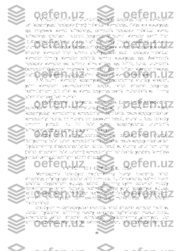 2. V.Baumol   tomonidan   unumdorlikni   o‘sish   darajasiga   bog‘liq   xizmatlarni
uch   kategoriyaga:   harakatsiz   (inert)   individual   xizmatlarga,   o‘ziga   xos   xususiyatga
ega   progressiv   xizmat   ko‘rsatishga,   asimptotik   harakatsiz   individual   xizmat
ko‘rsatishga   ajratilgan.   Tadqiqot   jarayonida   V.Baumol   xizmatlar   tasnifi   bilan
Dj.Zingelman   tasnifining   o‘zaro   bog‘liqligi   ilmiy   jihatdan   asoslandi.   Xususan,
unumdorlik   o‘sish   darajasi   (samaradorlik)   progressiv   xizmatlar   kategoriyasi   ishlab
chiqarish   xizmatlari   bilan   ko‘proq   ahamiyat   kasb   etadi.   Harakatsiz   individual
xizmatlar   ijtimoiy   xizmatlar   tarkibida   kamroq   xususiyatga   ega.   Assimptotik
harakatsiz   xizmatlar   esa   ko‘proq   xilma-xillikga   ega   bo‘lib,   bunda   unumdorlik
(samaradorlik)   darajasi   progressiv   komponenti   yuqori   bo‘lgan   xizmatlar   hissasiga
bog‘liq.  Bunday xizmat t u rlariga iste’mol va ta q simot xizmatlari ham kiradi. 
3. V.B a umol   xizmatlar   kat e goriyasini   xizmatlarlarning   shunday   xossalari,
ya’ni   xizmatlarni   avtomatlashtirish   darajasi,   ishlab   chiqarish   jarayoniga
iste’molchilarni   jalb   qilish   va   xizmat   jarayoniga   texnik -   mu h andislik   va   ITTning
ta’siri bilan tavsiflash mumkin. 
4. Ishlab   chiqarish     faoliyatida   samaradorlik   (unumdorlik)   ko‘rsatkichlari
statistikasini   o‘ rganish   orqali   shunday   xulosa   qilish   mumkin:   bir   necha
kat e goriyadagi   xizmatlarning   samaradorligini   baholashda   resurs-xarajatyondashuvi
samaradorligi   haqida   bir   muncha   tor   tasavvurni   beradi,   chunki   u   fa q at   iqtisodiy
tomonini   yoritadi.   Bu   h ol   ba’zi   xizmat   kat e goriyalarida   unumdorlik
ko‘rsatkichlarining aham i yati pasayishini asoslaydi. 
Shunday   q ilib,   xorijiy   ta dq i q otchilarning   tajribasi   ishlab   chiqarish
faoliyatining   ba ’ zi   turlari   samaradorlikni   baholashda   resurs-xarajatyondashuvidan
foydalanishning   chegaralanganligidan   dalolat   beradi   va   shuning   uchun   ham   uning
(ishlab   chiqarishni   ba ’ zi   turlarini)   samaradorligini   baholashda   yangicha   komplek s
yon d ashuvning dolzarbligini keltirib chi q aradi. 
BIRINCHI BOB BO‘YICHA XULOSA
Mamlakatimiz   iqtisodiyoti   rivojlanishining   hozirgi   bosqichida   ishlab
chiqarishga qo‘yilayotgan talablar oshib bormoqda. Bu o‘z navbatida, iste’mol bozori
tarkibida   o‘zgarishlarni   vujudga   keltirdi.   Aholining   ayrim   qatlamlari   moddiy
farovonligining   oshishi   natijasida   iste’molchilarning   yangi   kategoriyasi   vujudga
keldi.   Moddiy   jihatdan   ta’minlangan   iste’molchilar   o‘zlarining   hayot   qulayliklarini
oshirishni   ta’minlaydigan   turli   assortimentdagi   mahsulotlarga   katta   talabgor
hisoblanishadi. 
Iqtisodiyotni modernizatsiyalash sharoitida ishlab chiqarish zahiralari hisobi va
ulardan   foydalanish   tahlilining   nazariy   asoslariga   bag’ishlangan   mazkur   bobda,
korxonalarda   ishlab   chiqarish   zahiralaridan   foydalanishning   ahamiyati,   ular
tahlilining   maqsadi,   vazifalari   va   axborot   manbalari,   ishlab   chiqarish   zahiralari
38 