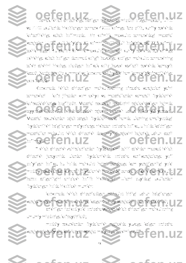 Demak ishlab chiqarishga berilgan materiallar miqdori o’zgarmasdan, LIFO
va FIFO usullarida hisoblangan tannarx 49000 so’mga farq qilib, sun’iy ravishda
ko’tarilishiga   sabab   bo’lmoqda.   Bir   so’mlik   maxsulot   tannarxidagi   material
xarajatlar   LIFO   usuli   bo’yicha   80   so’mni,   FIFO   usuli   bo’yicha   esa   77,5   so’mni
tashkil   etgan. Bu  esa   bir   so’mlik maxsulot   tannarxini  sun’iy  ravishda  2,5  so’mga
oshishiga   sabab   bo’lgan   daromad   solig’i   bazasiga   sotilgan   mahsulot   tannarxining
ta’sir   etishini   hisobga   oladigan   bo’lsak   soliq   bazasi   sezilarli   ravishda   kamayib
ketadi. Natijada soliq summasi va korxona sof foydasi ham kamayib ko’rsatilishiga
asos bo’ladi.
Korxonada   ishlab   chiqarilgan   mahsulotlarning   o’rtacha   xarajatlari   ya’ni
tannarxlari   –   ko’p   jihatdan   xom   ashyo   va   materiallardan   samarali   foydalanish
ko’rsatkichlariga   bog’liqdir.   Material   resurslar   miqdorini   rejalashtirilgan   hajmda
tayyorlash   mahsulot   ishlab   chiqarish   rejasini   bajarish   uchun   imkoniyat   yaratadi.
Material   resurslardan   tejab-tergab   foydalanilmasa   hamda   ularning   amaliyotdagi
foydalanilishi belgilangan me’yorlarga nisbatan ortiqcha bo’lsa, u holda keltirilgan
materiallar   mahsulot   ishlab   chiqarish   davomiyligi   rejasini   bajarish   uchun   etarli
bo’lmaydi.
“Ishlab chiqarish zahiralarilardan foydalanishni tahlil etishdan maqsad ishlab
chiqarish   jarayonida   ulardan   foydalanishda   ortiqcha   sarf-xarajatlarga   yo’l
qo’yilgan   bo’lsa,   bu   holda   mahsulot   hajmi   qanchaga   kam   yaratilganligi   yoki
moddiy resurslardan samarali  foydalanish natijasida  qancha qo’shimcha mahsulot
barpo   etilganligini   aniqlash   bo’lib   hisoblanadi.   Ularni   quyidagi   usullardan
foydalangan holda hisoblash mumkin:
- korxonada   ishlab   chiqariladigan   mahsulot   birligi   uchun   belgilangan
xarajat me’yori material resurslarga ketgan haqiqiy xarajatlar bilan   taqqoslanadi;
- erishilgan iqtisod yoki ortiqcha xarajat ishlab chiqarilgan mahsulotning
umumiy miqdoriga   ko’paytiriladi;
- moddiy   resurslardan   foydalanish   natijasida   yuzaga   kelgan   ortiqcha
xarajat reja bo’yicha ko’zlangan xarajat me’yoriga   taqsimlanadi”.
48 