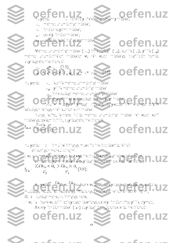 Bu yerda:              I
k –  i qtisodiy o‘sishning umumiy indeksi;
I
m.u   –  m ehnat unumdorligi indeksi;
I
f.k   –  f ondlar qaytimi indeksi;
I
as.f   – asosiy fondlar indeksi;
I
I.X.B   – so h ada band bo‘lganla r  indeksi. 
Mehnat unumdorligi indeksi (I
m,u ) bir soatdagi   (I
u,s ), kunlik (I
u,k ), yillik (I
u,y )
mehnat   unumdorliklari   indekslar   va   ish   vaqti   indeksiga   bog‘liqdir   hamda
quyidagicha hisoblanadi. 
I
m.u   = I
u.a  × I
d       (2.5);
I
u.y  = I
m.u  × I
o‘r.i.s  yoki I
u.y  = I
u.s  × I
d  × I
o‘r.i.s       (2.6);
Bu yerda: I
m.u  – kunlik mehnat unimdorli gi  indeksi
I
o‘.y  – yillik mehnat unumdoli gi  indeksi
I
u.s  – bir soatdagi mehnat unumdorli gi  indeksi
I
d  – ish vaqtining xaqiqatdagi davomiyligi indeksi
I
o‘r.i.s   –   muayya n   yildagi   o‘rtacha   ro‘yxatda   bir   ishchiga   to‘g‘ri
keladigan ishlagan ish kunlari soni indeksi.
Bunga   ko‘ra,   konkret   hol da   mehnat   unumdorligi   indeksi   ish   vaqti   sarfi
indeksiga teskari  bo‘lib, quyidagicha  h iso b lanadi. 
(2.7);
Bu yerda: q
1  – bir ulov birligiga muvofiq  hi sobot davrida ishlab
        chiqarilgan ma h sulot  h ajmi.
t
1  va t
0  – ma h sulot birligiga bazis va  h isobot dav r lari dagi  ish vaqti sarflari.
Fondlar qaytimi indeksi I
f.q   quyidagi ko‘rsatkich asosida hisoblanadi. 
Bu yerda:  va    - baz i s va tahlil etilayotgan davrlarga muvofiq  i  –
muddatga natural ko‘rsatkichga ifodalangan mahsulot ishlab chiqarish hajmi;
H
i – i –  turdagi mahsulot birligiga narx; 
F
1  va F
2  – bazis va tahlil etilayotgan davrlarga asosiy fondlar o‘rta yillik qiymati;
Asosiy fondlar indeksi  (I
Af  ) quyidagi formulalar asosida hisoblanadi:
62 